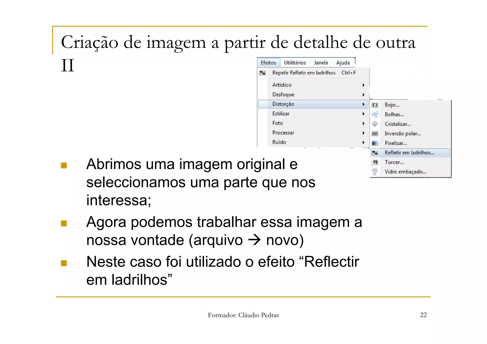 Criação de imagem a partir de detalhe de outra
II



   Abrimos uma imagem original e
   seleccionamos uma parte que nos
   interessa;
   Agora podemos trabalhar essa imagem a
   nossa vontade (arquivo      novo)
   Neste caso foi utilizado o efeito “Reflectir
   em ladrilhos”

                      Formador: Cláudio Pedras    22
 