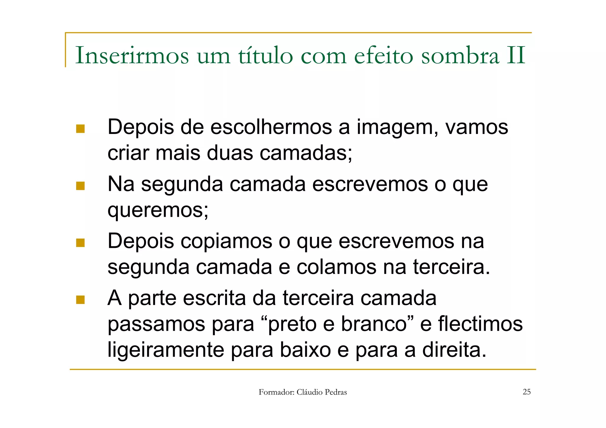 Inserirmos um título com efeito sombra II

  Depois de escolhermos a imagem, vamos
  criar mais duas camadas;
  Na segunda camada escrevemos o que
  queremos;
  Depois copiamos o que escrevemos na
  segunda camada e colamos na terceira.
  A parte escrita da terceira camada
  passamos para “preto e branco” e flectimos
  ligeiramente para baixo e para a direita.
                 Formador: Cláudio Pedras   25
 