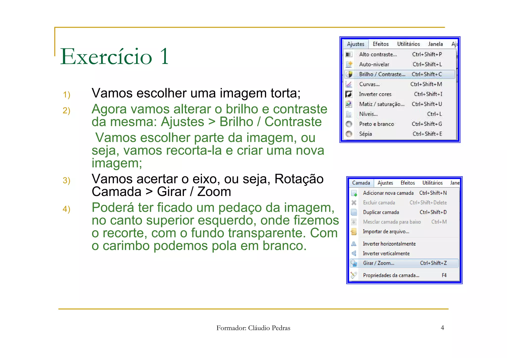 1) Alteração no brilho / contraste e corte da imagem com rotação da mesma

Exercício 1
1)   Vamos escolher uma imagem torta;
2)   Agora vamos alterar o brilho e contraste
     da mesma: Ajustes > Brilho / Contraste
      Vamos escolher parte da imagem, ou
     seja, vamos recorta-la e criar uma nova
     imagem;
3)   Vamos acertar o eixo, ou seja, Rotação
     Camada > Girar / Zoom
4)   Poderá ter ficado um pedaço da imagem,
     no canto superior esquerdo, onde fizemos
     o recorte, com o fundo transparente. Com
     o carimbo podemos pola em branco.




                               Formador: Cláudio Pedras                              4
 