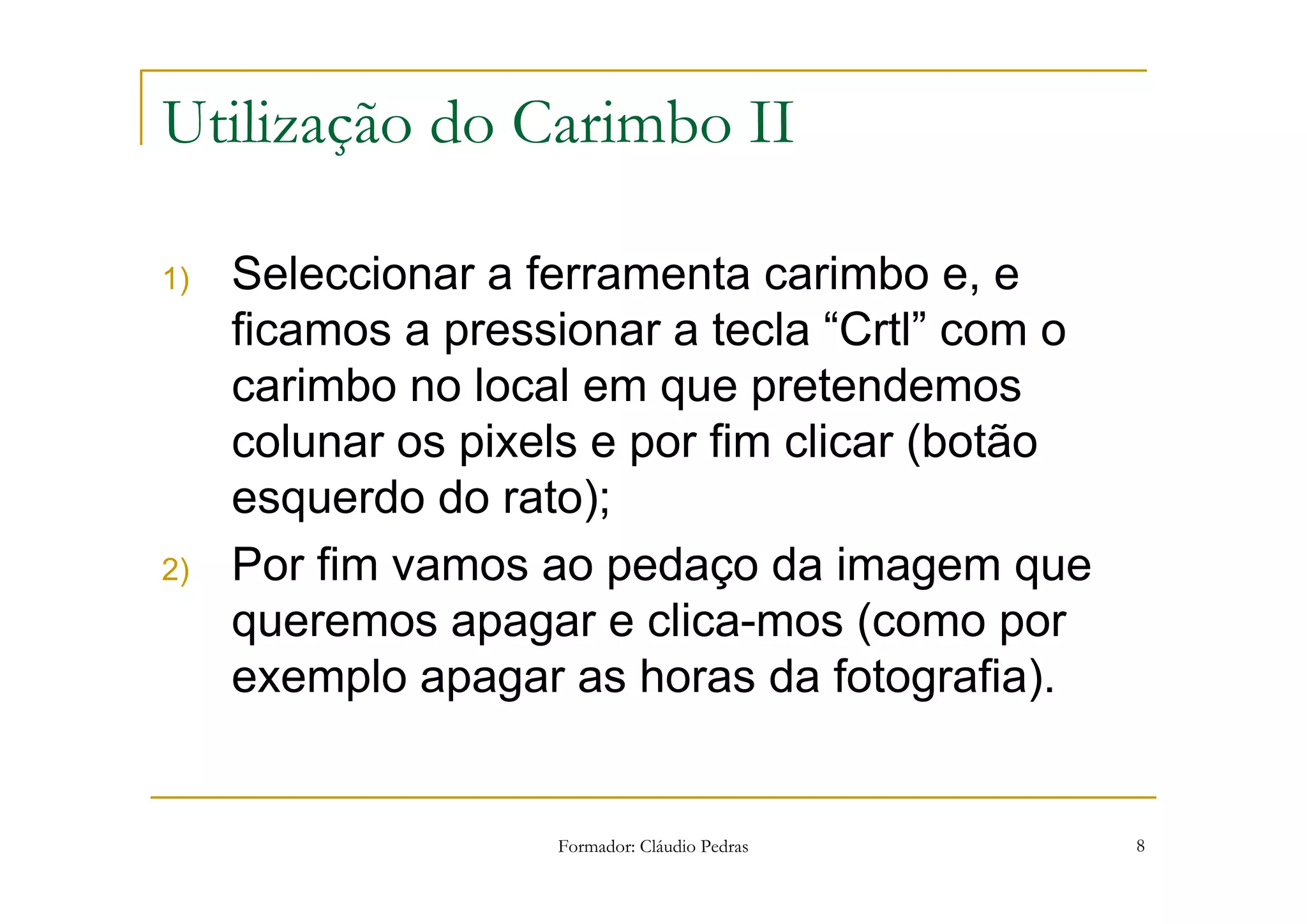 Utilização do Carimbo II

1)   Seleccionar a ferramenta carimbo e, e
     ficamos a pressionar a tecla “Crtl” com o
     carimbo no local em que pretendemos
     colunar os pixels e por fim clicar (botão
     esquerdo do rato);
2)   Por fim vamos ao pedaço da imagem que
     queremos apagar e clica-mos (como por
     exemplo apagar as horas da fotografia).


                    Formador: Cláudio Pedras     8
 