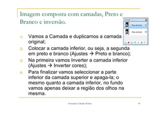 Imagem composta com camadas, Preto e
Branco e inversão.

1)   Vamos a Camada e duplicamos a camada
     original;
2)   Colocar a camada inferior, ou seja, a segunda
     em preto e branco (Ajustes    Preto e branco);
3)   Na primeira vamos Inverter a camada inferior
     (Ajustes     Inverter cores);
4)   Para finalizar vamos seleccionar a parte
     inferior da camada superior e apaga-la; o
     mesmo quanto a camada inferior, no fundo
     vamos apenas deixar a região dos olhos na
     mesma.
                      Formador: Cláudio Pedras        10
 