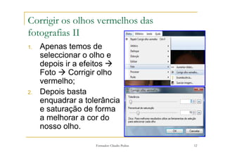 Corrigir os olhos vermelhos das
fotografias II
1.   Apenas temos de
     seleccionar o olho e
     depois ir a efeitos
     Foto    Corrigir olho
     vermelho;
2.   Depois basta
     enquadrar a tolerância
     e saturação de forma
     a melhorar a cor do
     nosso olho.

                    Formador: Cláudio Pedras   12
 