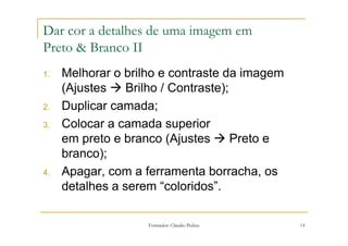 Dar cor a detalhes de uma imagem em
Preto & Branco II
1.   Melhorar o brilho e contraste da imagem
     (Ajustes    Brilho / Contraste);
2.   Duplicar camada;
3.   Colocar a camada superior
     em preto e branco (Ajustes       Preto e
     branco);
4.   Apagar, com a ferramenta borracha, os
     detalhes a serem “coloridos”.

                    Formador: Cláudio Pedras    14
 