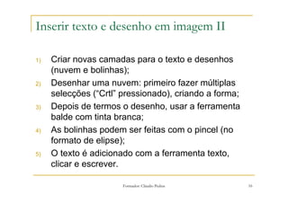 Inserir texto e desenho em imagem II

1)   Criar novas camadas para o texto e desenhos
     (nuvem e bolinhas);
2)   Desenhar uma nuvem: primeiro fazer múltiplas
     selecções (“Crtl” pressionado), criando a forma;
3)   Depois de termos o desenho, usar a ferramenta
     balde com tinta branca;
4)   As bolinhas podem ser feitas com o pincel (no
     formato de elipse);
5)   O texto é adicionado com a ferramenta texto,
     clicar e escrever.

                       Formador: Cláudio Pedras         16
 