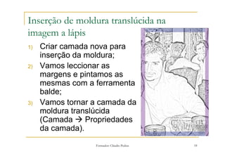 Inserção de moldura translúcida na
imagem a lápis
1)   Criar camada nova para
     inserção da moldura;
2)   Vamos leccionar as
     margens e pintamos as
     mesmas com a ferramenta
     balde;
3)   Vamos tornar a camada da
     moldura translúcida
     (Camada     Propriedades
     da camada).
                  Formador: Cláudio Pedras   18
 