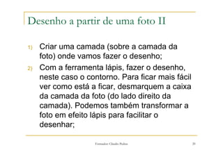 Desenho a partir de uma foto II

1)   Criar uma camada (sobre a camada da
     foto) onde vamos fazer o desenho;
2)   Com a ferramenta lápis, fazer o desenho,
     neste caso o contorno. Para ficar mais fácil
     ver como está a ficar, desmarquem a caixa
     da camada da foto (do lado direito da
     camada). Podemos também transformar a
     foto em efeito lápis para facilitar o
     desenhar;

                     Formador: Cláudio Pedras       20
 
