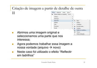 Criação de imagem a partir de detalhe de outra
II



   Abrimos uma imagem original e
   seleccionamos uma parte que nos
   interessa;
   Agora podemos trabalhar essa imagem a
   nossa vontade (arquivo      novo)
   Neste caso foi utilizado o efeito “Reflectir
   em ladrilhos”

                      Formador: Cláudio Pedras    22
 