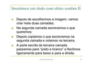 Inserirmos um título com efeito sombra II

  Depois de escolhermos a imagem, vamos
  criar mais duas camadas;
  Na segunda camada escrevemos o que
  queremos;
  Depois copiamos o que escrevemos na
  segunda camada e colamos na terceira.
  A parte escrita da terceira camada
  passamos para “preto e branco” e flectimos
  ligeiramente para baixo e para a direita.
                 Formador: Cláudio Pedras   25
 