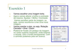 1) Alteração no brilho / contraste e corte da imagem com rotação da mesma

Exercício 1
1)   Vamos escolher uma imagem torta;
2)   Agora vamos alterar o brilho e contraste
     da mesma: Ajustes > Brilho / Contraste
      Vamos escolher parte da imagem, ou
     seja, vamos recorta-la e criar uma nova
     imagem;
3)   Vamos acertar o eixo, ou seja, Rotação
     Camada > Girar / Zoom
4)   Poderá ter ficado um pedaço da imagem,
     no canto superior esquerdo, onde fizemos
     o recorte, com o fundo transparente. Com
     o carimbo podemos pola em branco.




                               Formador: Cláudio Pedras                              4
 