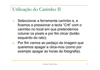 Utilização do Carimbo II

1)   Seleccionar a ferramenta carimbo e, e
     ficamos a pressionar a tecla “Crtl” com o
     carimbo no local em que pretendemos
     colunar os pixels e por fim clicar (botão
     esquerdo do rato);
2)   Por fim vamos ao pedaço da imagem que
     queremos apagar e clica-mos (como por
     exemplo apagar as horas da fotografia).


                    Formador: Cláudio Pedras     8
 