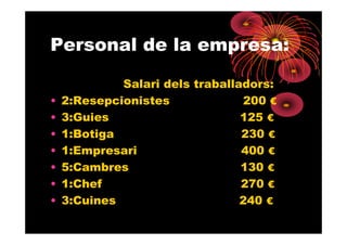 Personal de la empresa:

             Salari dels traballadors:
•   2:Resepcionistes             200 €
•   3:Guies                      125 €
•   1:Botiga                     230 €
•   1:Empresari                  400 €
•   5:Cambres                    130 €
•   1:Chef                       270 €
•   3:Cuines                     240 €
 