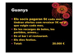 Guanys

• Els socis pagaran 6€ cada mes i
    tindran ofertes com revaixar 5€ en el
    que vulgin cada mes.
•   En les recarges de boles, les
    partides, armes...
•   En el bar i el restaurant.
•   Els dies festius.
•   Total:                      20.000 €
 
