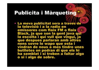 Publicita i Màrqueting
• La meva publicitat sera a traves de
 la televisió i a la radio en
 emissores com flaix FM o flaix
 Black, ja que son la gent jova qui
 la escolta i qui vull que vingui, ja
 que despues parlaran amb altres
 nens sovre lo wapo que esta i
 vindran de nous a mes tindre unes
 butlletes on podran di que els hi
 ha semblat i si troben a faltar algo
 o si i algo de sobre.
 