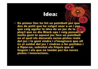Idea:
• En primer lloc he fet un paintball per que
  des de petit que he volgut anar a un i per
  que vaig agafar la idea de un joc de la
  play3 que es diu Black ops i vaig pensar, si
  molta gent te aquest joc fare un paintball
  en el qual els decorats seran pistes reals
  del joc i la gent vindra i s’imaginarà que ell
  és el soldat del joc i vindran a fer partides i
  a flipar-se, sobretot els friquis que el
  tinguin i els que no també per les noves
  pistes i innovacions.
 
