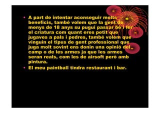 • A part de intentar aconseguir molts
  beneficis, també volem que la gent de
  menys de 18 anys su pugui passar bé i fer
  el criatura com quant eres petit que
  jugaves a pals i pedres, també volem que
  vinguin el tipus de gent professional que
  juga molt sovint ens donin una opinió del
  camp o de les armes ja que les armes
  seran reals, com les de airsoft però amb
  pintura.
• El meu paintball tindra restaurant i bar.
 