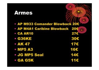 Armes

• AP M933 Comander Blowback 20€
• AP M4A1 Caribine Blowback 20€
• CA AR10                   27€
•   G36KE                 30€
•   AK 47                 17€
•   MP5 A3                16€
•   JG MP5 Seal           14€
•   GA G5K                11€
 