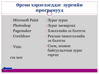 Өргөн хэрэглэгддэг зургийн 
програмууд 
Microsoft Paint 
Photoshop 
Pagemaker 
Coreldraw 
Visio 
гэх мэт 
Зураг зурах 
Зураг засварлах 
Хэвлэлийн эх бэлтгэх 
Реклам чимэглэлийн 
эх бэлтгэх 
Схем, зохион 
байгуулалтын зураг 
гаргах 
 