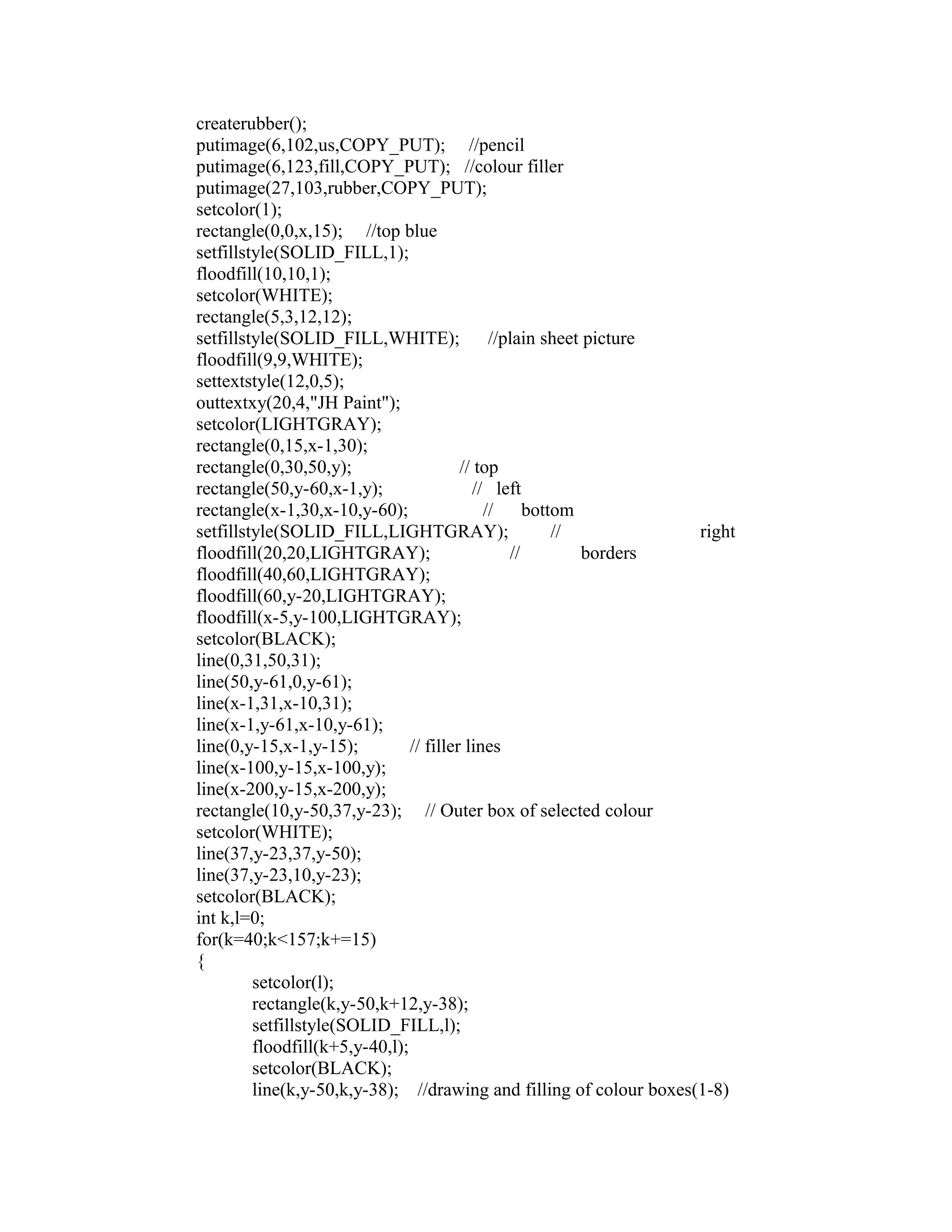 createrubber();
putimage(6,102,us,COPY_PUT); //pencil
putimage(6,123,fill,COPY_PUT); //colour filler
putimage(27,103,rubber,COPY_PUT);
setcolor(1);
rectangle(0,0,x,15); //top blue
setfillstyle(SOLID_FILL,1);
floodfill(10,10,1);
setcolor(WHITE);
rectangle(5,3,12,12);
setfillstyle(SOLID_FILL,WHITE); //plain sheet picture
floodfill(9,9,WHITE);
settextstyle(12,0,5);
outtextxy(20,4,"JH Paint");
setcolor(LIGHTGRAY);
rectangle(0,15,x-1,30);
rectangle(0,30,50,y); // top
rectangle(50,y-60,x-1,y); // left
rectangle(x-1,30,x-10,y-60); // bottom
setfillstyle(SOLID_FILL,LIGHTGRAY); // right
floodfill(20,20,LIGHTGRAY); // borders
floodfill(40,60,LIGHTGRAY);
floodfill(60,y-20,LIGHTGRAY);
floodfill(x-5,y-100,LIGHTGRAY);
setcolor(BLACK);
line(0,31,50,31);
line(50,y-61,0,y-61);
line(x-1,31,x-10,31);
line(x-1,y-61,x-10,y-61);
line(0,y-15,x-1,y-15); // filler lines
line(x-100,y-15,x-100,y);
line(x-200,y-15,x-200,y);
rectangle(10,y-50,37,y-23); // Outer box of selected colour
setcolor(WHITE);
line(37,y-23,37,y-50);
line(37,y-23,10,y-23);
setcolor(BLACK);
int k,l=0;
for(k=40;k<157;k+=15)
{
setcolor(l);
rectangle(k,y-50,k+12,y-38);
setfillstyle(SOLID_FILL,l);
floodfill(k+5,y-40,l);
setcolor(BLACK);
line(k,y-50,k,y-38); //drawing and filling of colour boxes(1-8)
 