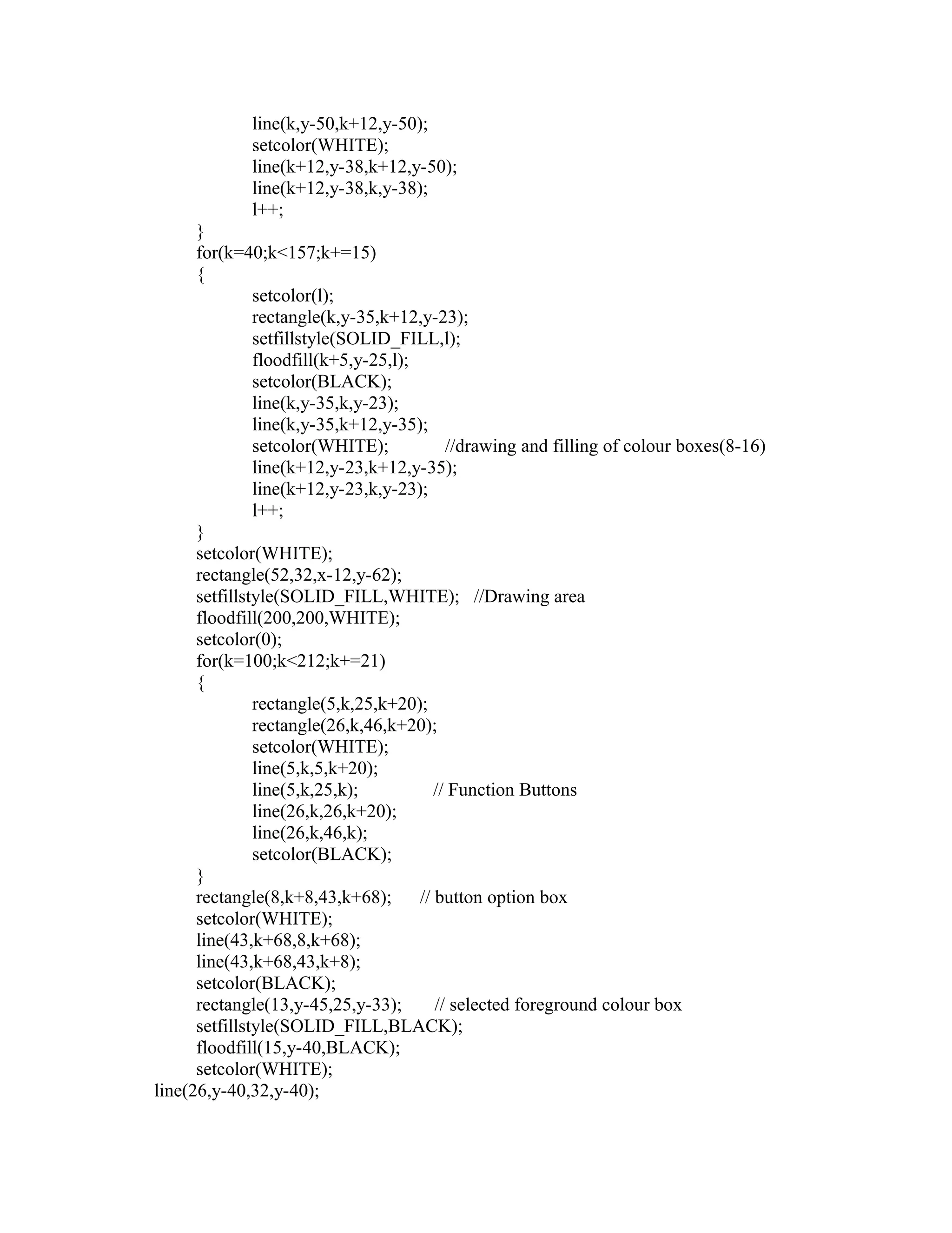 line(k,y-50,k+12,y-50);
setcolor(WHITE);
line(k+12,y-38,k+12,y-50);
line(k+12,y-38,k,y-38);
l++;
}
for(k=40;k<157;k+=15)
{
setcolor(l);
rectangle(k,y-35,k+12,y-23);
setfillstyle(SOLID_FILL,l);
floodfill(k+5,y-25,l);
setcolor(BLACK);
line(k,y-35,k,y-23);
line(k,y-35,k+12,y-35);
setcolor(WHITE); //drawing and filling of colour boxes(8-16)
line(k+12,y-23,k+12,y-35);
line(k+12,y-23,k,y-23);
l++;
}
setcolor(WHITE);
rectangle(52,32,x-12,y-62);
setfillstyle(SOLID_FILL,WHITE); //Drawing area
floodfill(200,200,WHITE);
setcolor(0);
for(k=100;k<212;k+=21)
{
rectangle(5,k,25,k+20);
rectangle(26,k,46,k+20);
setcolor(WHITE);
line(5,k,5,k+20);
line(5,k,25,k); // Function Buttons
line(26,k,26,k+20);
line(26,k,46,k);
setcolor(BLACK);
}
rectangle(8,k+8,43,k+68); // button option box
setcolor(WHITE);
line(43,k+68,8,k+68);
line(43,k+68,43,k+8);
setcolor(BLACK);
rectangle(13,y-45,25,y-33); // selected foreground colour box
setfillstyle(SOLID_FILL,BLACK);
floodfill(15,y-40,BLACK);
setcolor(WHITE);
line(26,y-40,32,y-40);
 