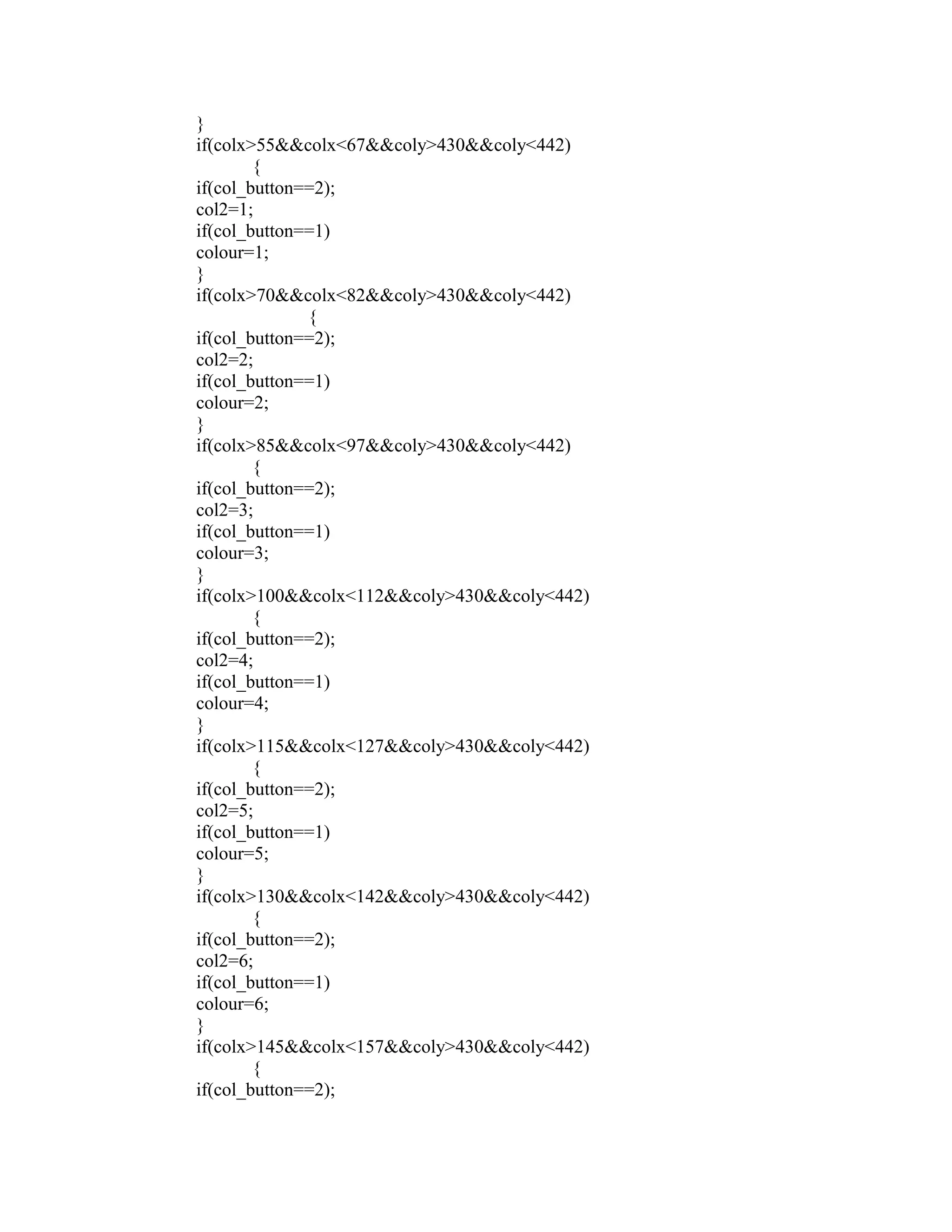 }
if(colx>55&&colx<67&&coly>430&&coly<442)
{
if(col_button==2);
col2=1;
if(col_button==1)
colour=1;
}
if(colx>70&&colx<82&&coly>430&&coly<442)
{
if(col_button==2);
col2=2;
if(col_button==1)
colour=2;
}
if(colx>85&&colx<97&&coly>430&&coly<442)
{
if(col_button==2);
col2=3;
if(col_button==1)
colour=3;
}
if(colx>100&&colx<112&&coly>430&&coly<442)
{
if(col_button==2);
col2=4;
if(col_button==1)
colour=4;
}
if(colx>115&&colx<127&&coly>430&&coly<442)
{
if(col_button==2);
col2=5;
if(col_button==1)
colour=5;
}
if(colx>130&&colx<142&&coly>430&&coly<442)
{
if(col_button==2);
col2=6;
if(col_button==1)
colour=6;
}
if(colx>145&&colx<157&&coly>430&&coly<442)
{
if(col_button==2);
 