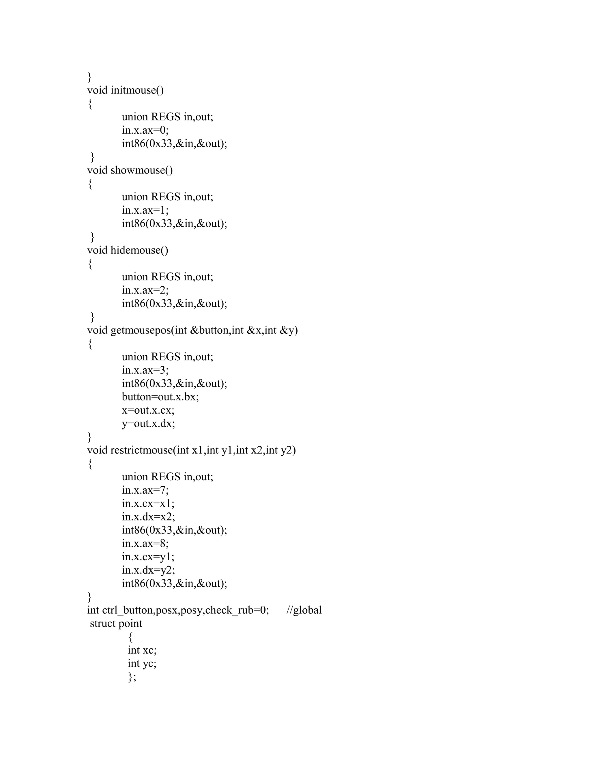 }
void initmouse()
{
union REGS in,out;
in.x.ax=0;
int86(0x33,&in,&out);
}
void showmouse()
{
union REGS in,out;
in.x.ax=1;
int86(0x33,&in,&out);
}
void hidemouse()
{
union REGS in,out;
in.x.ax=2;
int86(0x33,&in,&out);
}
void getmousepos(int &button,int &x,int &y)
{
union REGS in,out;
in.x.ax=3;
int86(0x33,&in,&out);
button=out.x.bx;
x=out.x.cx;
y=out.x.dx;
}
void restrictmouse(int x1,int y1,int x2,int y2)
{
union REGS in,out;
in.x.ax=7;
in.x.cx=x1;
in.x.dx=x2;
int86(0x33,&in,&out);
in.x.ax=8;
in.x.cx=y1;
in.x.dx=y2;
int86(0x33,&in,&out);
}
int ctrl_button,posx,posy,check_rub=0; //global
struct point
{
int xc;
int yc;
};
 