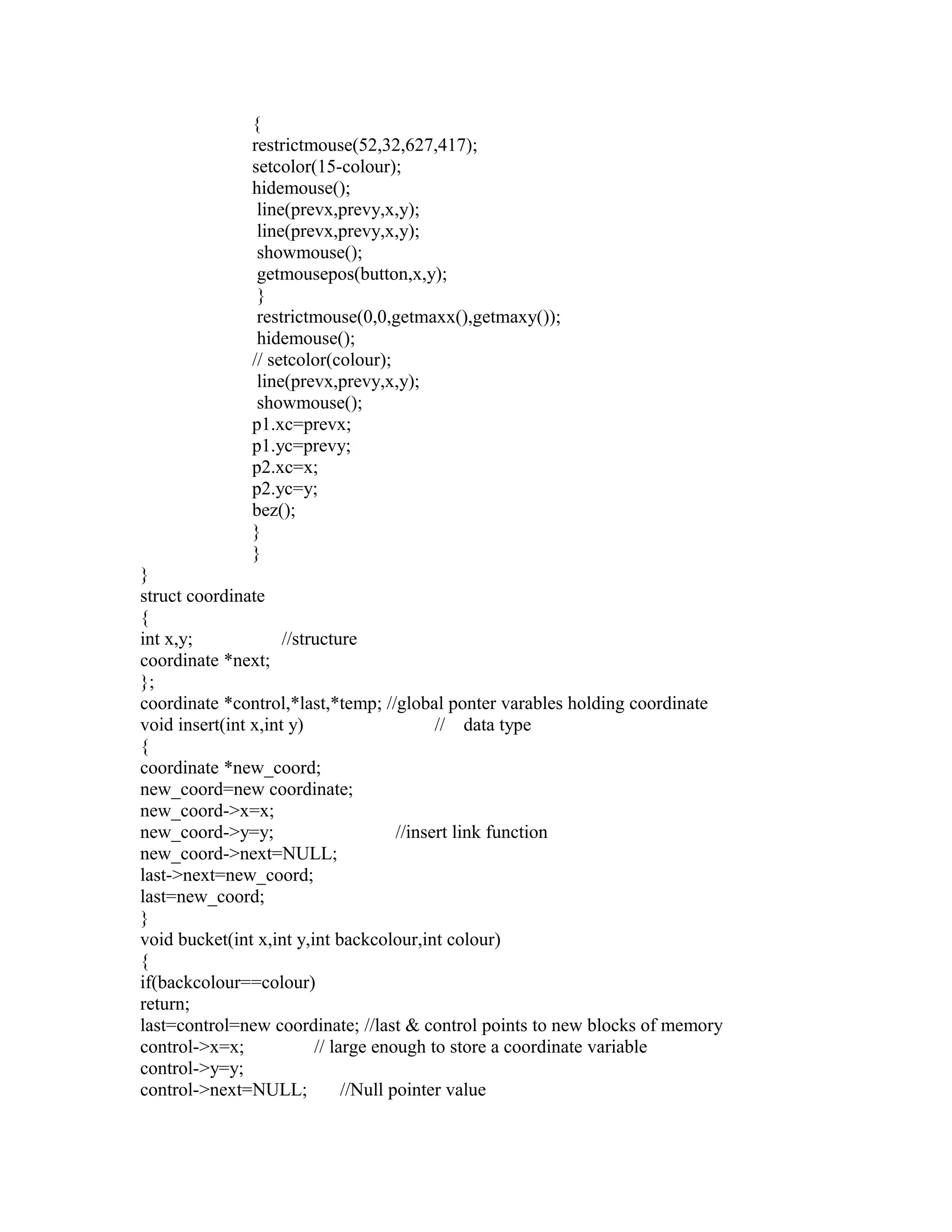 {
restrictmouse(52,32,627,417);
setcolor(15-colour);
hidemouse();
line(prevx,prevy,x,y);
line(prevx,prevy,x,y);
showmouse();
getmousepos(button,x,y);
}
restrictmouse(0,0,getmaxx(),getmaxy());
hidemouse();
// setcolor(colour);
line(prevx,prevy,x,y);
showmouse();
p1.xc=prevx;
p1.yc=prevy;
p2.xc=x;
p2.yc=y;
bez();
}
}
}
struct coordinate
{
int x,y; //structure
coordinate *next;
};
coordinate *control,*last,*temp; //global ponter varables holding coordinate
void insert(int x,int y) // data type
{
coordinate *new_coord;
new_coord=new coordinate;
new_coord->x=x;
new_coord->y=y; //insert link function
new_coord->next=NULL;
last->next=new_coord;
last=new_coord;
}
void bucket(int x,int y,int backcolour,int colour)
{
if(backcolour==colour)
return;
last=control=new coordinate; //last & control points to new blocks of memory
control->x=x; // large enough to store a coordinate variable
control->y=y;
control->next=NULL; //Null pointer value
 