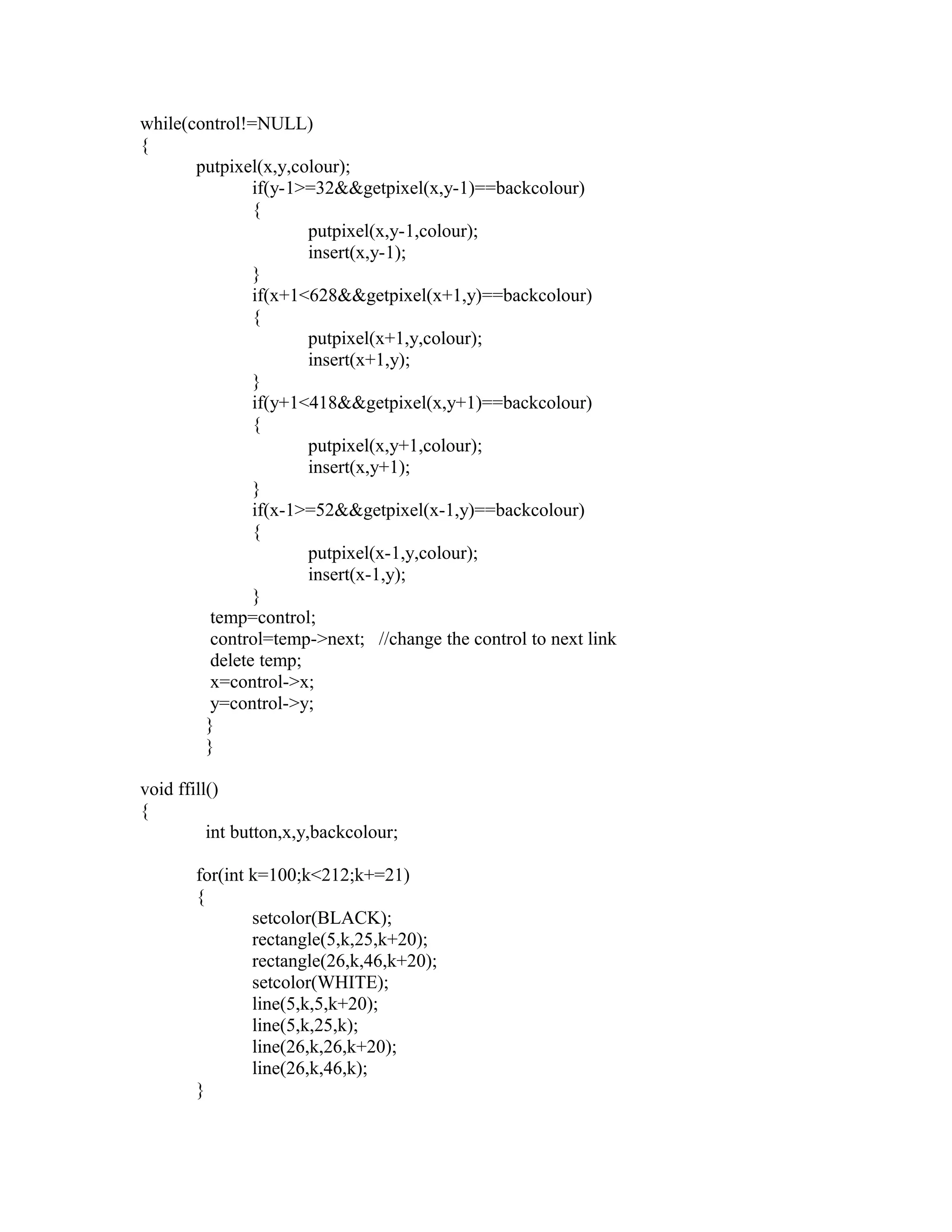 while(control!=NULL)
{
putpixel(x,y,colour);
if(y-1>=32&&getpixel(x,y-1)==backcolour)
{
putpixel(x,y-1,colour);
insert(x,y-1);
}
if(x+1<628&&getpixel(x+1,y)==backcolour)
{
putpixel(x+1,y,colour);
insert(x+1,y);
}
if(y+1<418&&getpixel(x,y+1)==backcolour)
{
putpixel(x,y+1,colour);
insert(x,y+1);
}
if(x-1>=52&&getpixel(x-1,y)==backcolour)
{
putpixel(x-1,y,colour);
insert(x-1,y);
}
temp=control;
control=temp->next; //change the control to next link
delete temp;
x=control->x;
y=control->y;
}
}
void ffill()
{
int button,x,y,backcolour;
for(int k=100;k<212;k+=21)
{
setcolor(BLACK);
rectangle(5,k,25,k+20);
rectangle(26,k,46,k+20);
setcolor(WHITE);
line(5,k,5,k+20);
line(5,k,25,k);
line(26,k,26,k+20);
line(26,k,46,k);
}
 