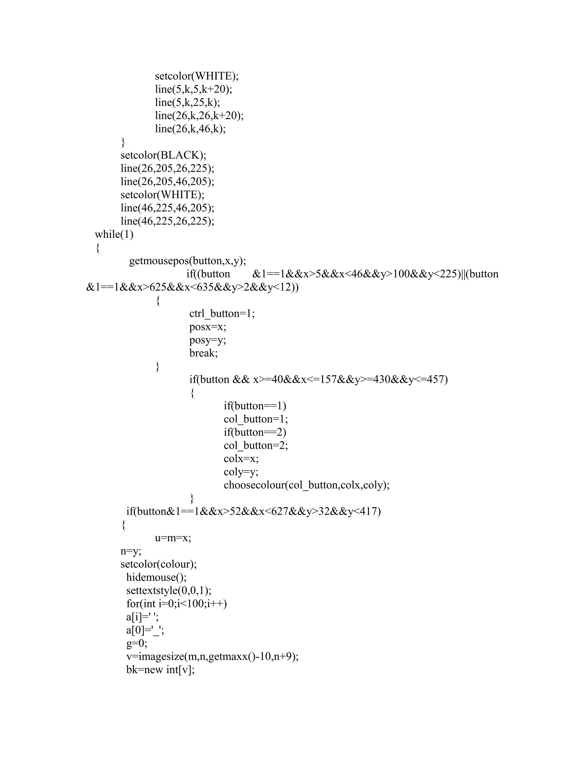 setcolor(WHITE);
line(5,k,5,k+20);
line(5,k,25,k);
line(26,k,26,k+20);
line(26,k,46,k);
}
setcolor(BLACK);
line(26,205,26,225);
line(26,205,46,205);
setcolor(WHITE);
line(46,225,46,205);
line(46,225,26,225);
while(1)
{
getmousepos(button,x,y);
if((button &1==1&&x>5&&x<46&&y>100&&y<225)||(button
&1==1&&x>625&&x<635&&y>2&&y<12))
{
ctrl_button=1;
posx=x;
posy=y;
break;
}
if(button && x>=40&&x<=157&&y>=430&&y<=457)
{
if(button==1)
col_button=1;
if(button==2)
col_button=2;
colx=x;
coly=y;
choosecolour(col_button,colx,coly);
}
if(button&1==1&&x>52&&x<627&&y>32&&y<417)
{
u=m=x;
n=y;
setcolor(colour);
hidemouse();
settextstyle(0,0,1);
for(int i=0;i<100;i++)
a[i]=' ';
a[0]='_';
g=0;
v=imagesize(m,n,getmaxx()-10,n+9);
bk=new int[v];
 