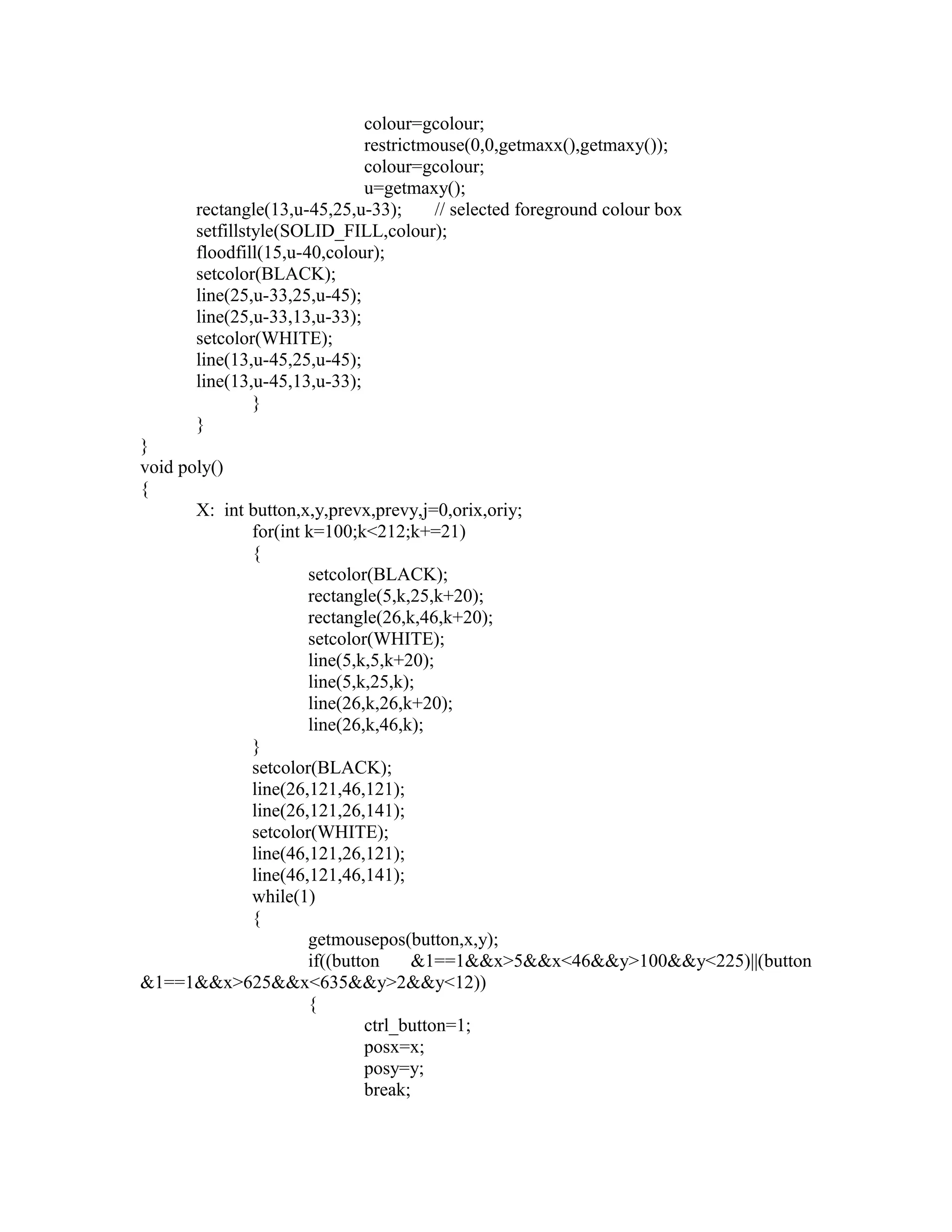 colour=gcolour;
restrictmouse(0,0,getmaxx(),getmaxy());
colour=gcolour;
u=getmaxy();
rectangle(13,u-45,25,u-33); // selected foreground colour box
setfillstyle(SOLID_FILL,colour);
floodfill(15,u-40,colour);
setcolor(BLACK);
line(25,u-33,25,u-45);
line(25,u-33,13,u-33);
setcolor(WHITE);
line(13,u-45,25,u-45);
line(13,u-45,13,u-33);
}
}
}
void poly()
{
X: int button,x,y,prevx,prevy,j=0,orix,oriy;
for(int k=100;k<212;k+=21)
{
setcolor(BLACK);
rectangle(5,k,25,k+20);
rectangle(26,k,46,k+20);
setcolor(WHITE);
line(5,k,5,k+20);
line(5,k,25,k);
line(26,k,26,k+20);
line(26,k,46,k);
}
setcolor(BLACK);
line(26,121,46,121);
line(26,121,26,141);
setcolor(WHITE);
line(46,121,26,121);
line(46,121,46,141);
while(1)
{
getmousepos(button,x,y);
if((button &1==1&&x>5&&x<46&&y>100&&y<225)||(button
&1==1&&x>625&&x<635&&y>2&&y<12))
{
ctrl_button=1;
posx=x;
posy=y;
break;
 