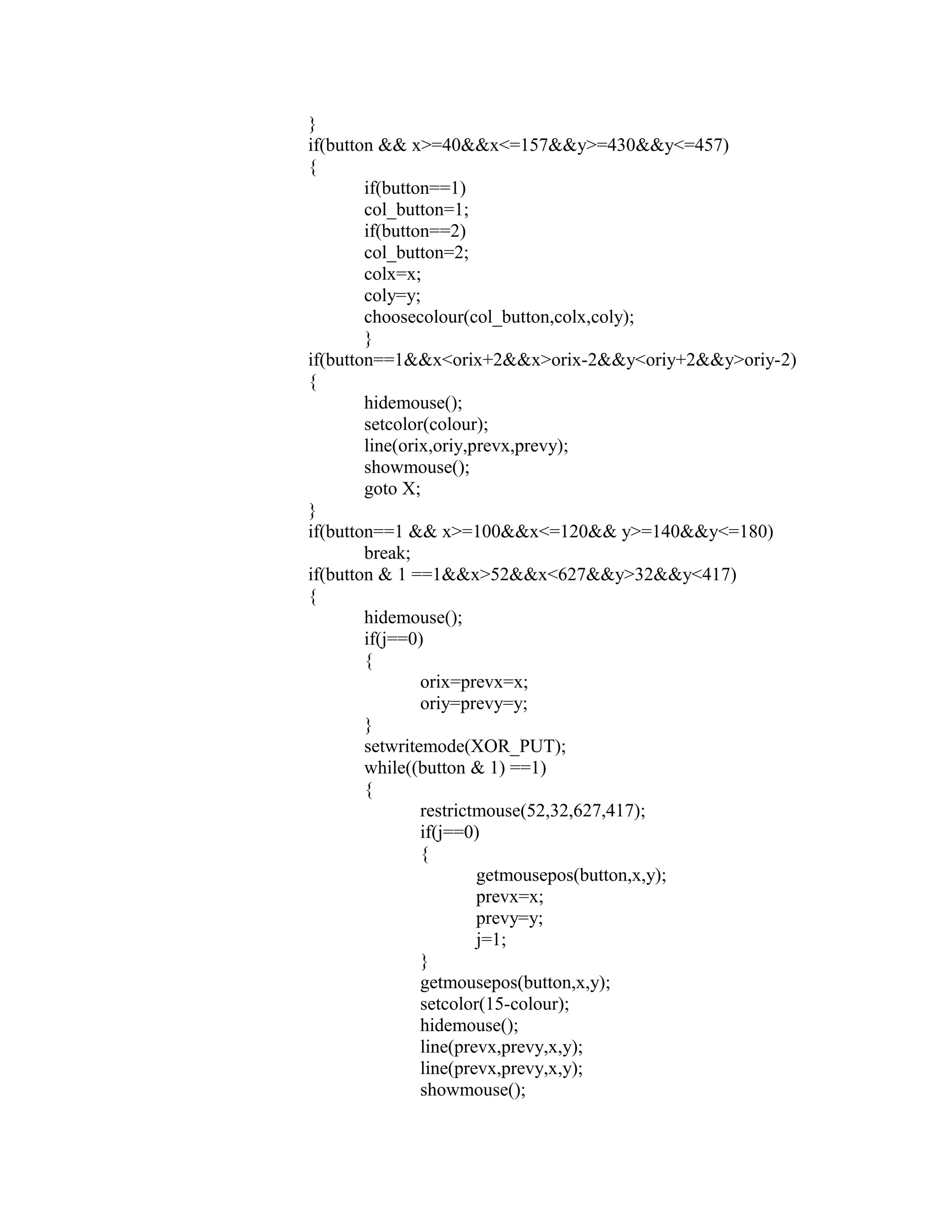 }
if(button && x>=40&&x<=157&&y>=430&&y<=457)
{
if(button==1)
col_button=1;
if(button==2)
col_button=2;
colx=x;
coly=y;
choosecolour(col_button,colx,coly);
}
if(button==1&&x<orix+2&&x>orix-2&&y<oriy+2&&y>oriy-2)
{
hidemouse();
setcolor(colour);
line(orix,oriy,prevx,prevy);
showmouse();
goto X;
}
if(button==1 && x>=100&&x<=120&& y>=140&&y<=180)
break;
if(button & 1 ==1&&x>52&&x<627&&y>32&&y<417)
{
hidemouse();
if(j==0)
{
orix=prevx=x;
oriy=prevy=y;
}
setwritemode(XOR_PUT);
while((button & 1) ==1)
{
restrictmouse(52,32,627,417);
if(j==0)
{
getmousepos(button,x,y);
prevx=x;
prevy=y;
j=1;
}
getmousepos(button,x,y);
setcolor(15-colour);
hidemouse();
line(prevx,prevy,x,y);
line(prevx,prevy,x,y);
showmouse();
 