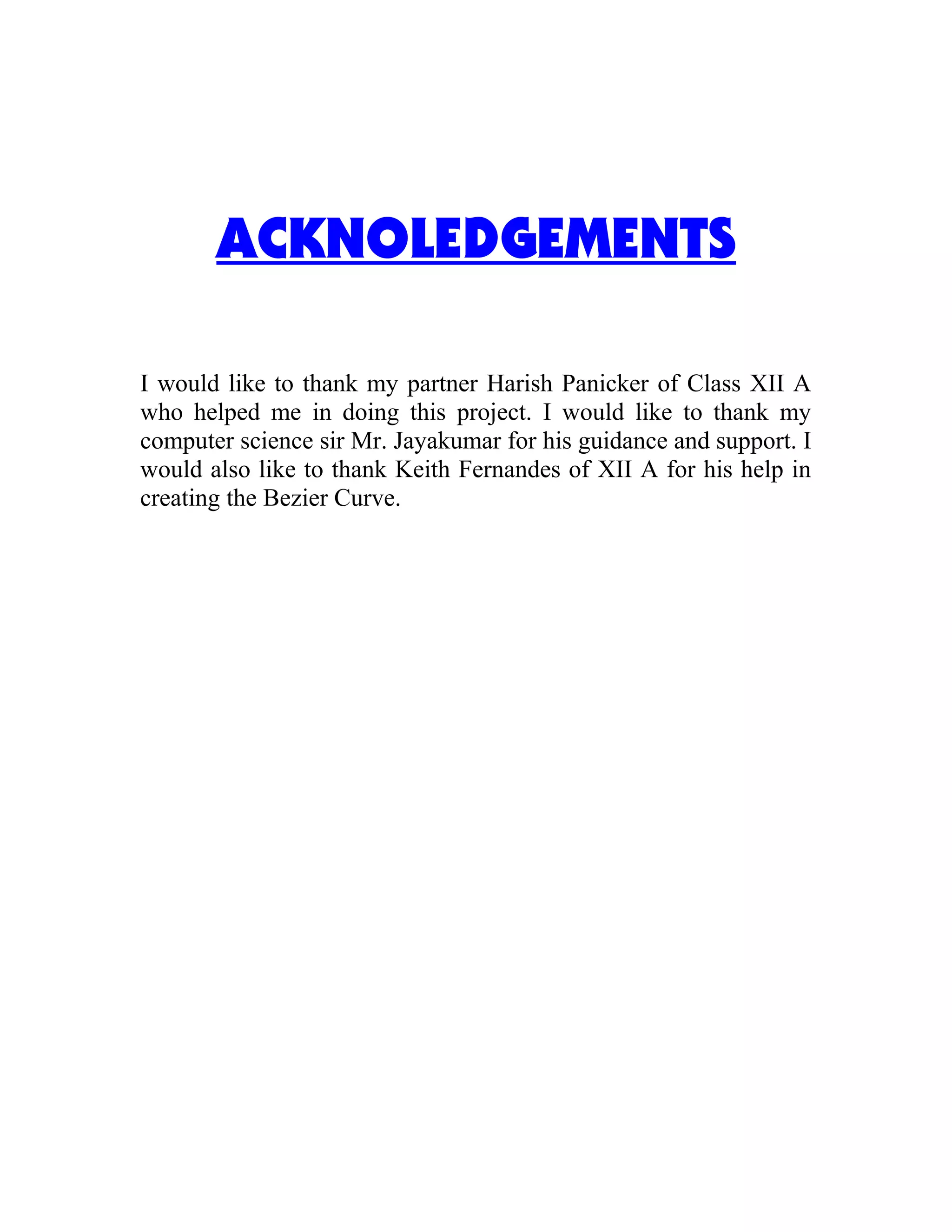 ACKNOLEDGEMENTS
I would like to thank my partner Harish Panicker of Class XII A
who helped me in doing this project. I would like to thank my
computer science sir Mr. Jayakumar for his guidance and support. I
would also like to thank Keith Fernandes of XII A for his help in
creating the Bezier Curve.
 