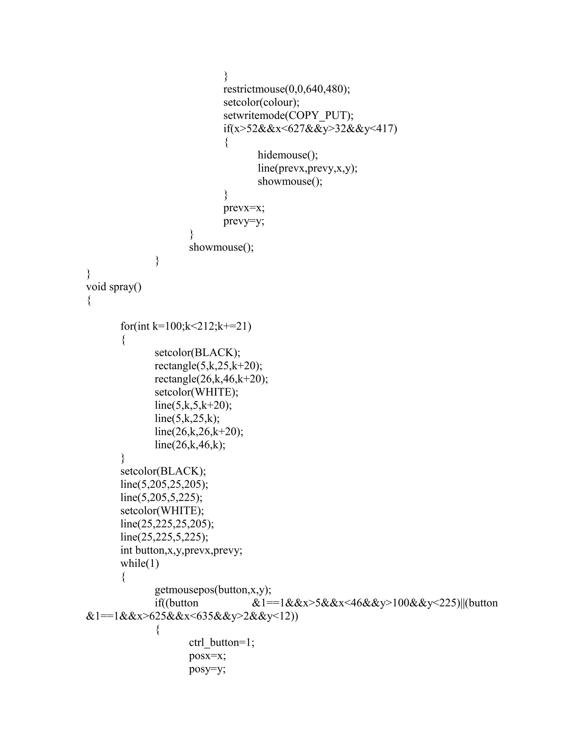 }
restrictmouse(0,0,640,480);
setcolor(colour);
setwritemode(COPY_PUT);
if(x>52&&x<627&&y>32&&y<417)
{
hidemouse();
line(prevx,prevy,x,y);
showmouse();
}
prevx=x;
prevy=y;
}
showmouse();
}
}
void spray()
{
for(int k=100;k<212;k+=21)
{
setcolor(BLACK);
rectangle(5,k,25,k+20);
rectangle(26,k,46,k+20);
setcolor(WHITE);
line(5,k,5,k+20);
line(5,k,25,k);
line(26,k,26,k+20);
line(26,k,46,k);
}
setcolor(BLACK);
line(5,205,25,205);
line(5,205,5,225);
setcolor(WHITE);
line(25,225,25,205);
line(25,225,5,225);
int button,x,y,prevx,prevy;
while(1)
{
getmousepos(button,x,y);
if((button &1==1&&x>5&&x<46&&y>100&&y<225)||(button
&1==1&&x>625&&x<635&&y>2&&y<12))
{
ctrl_button=1;
posx=x;
posy=y;
 
