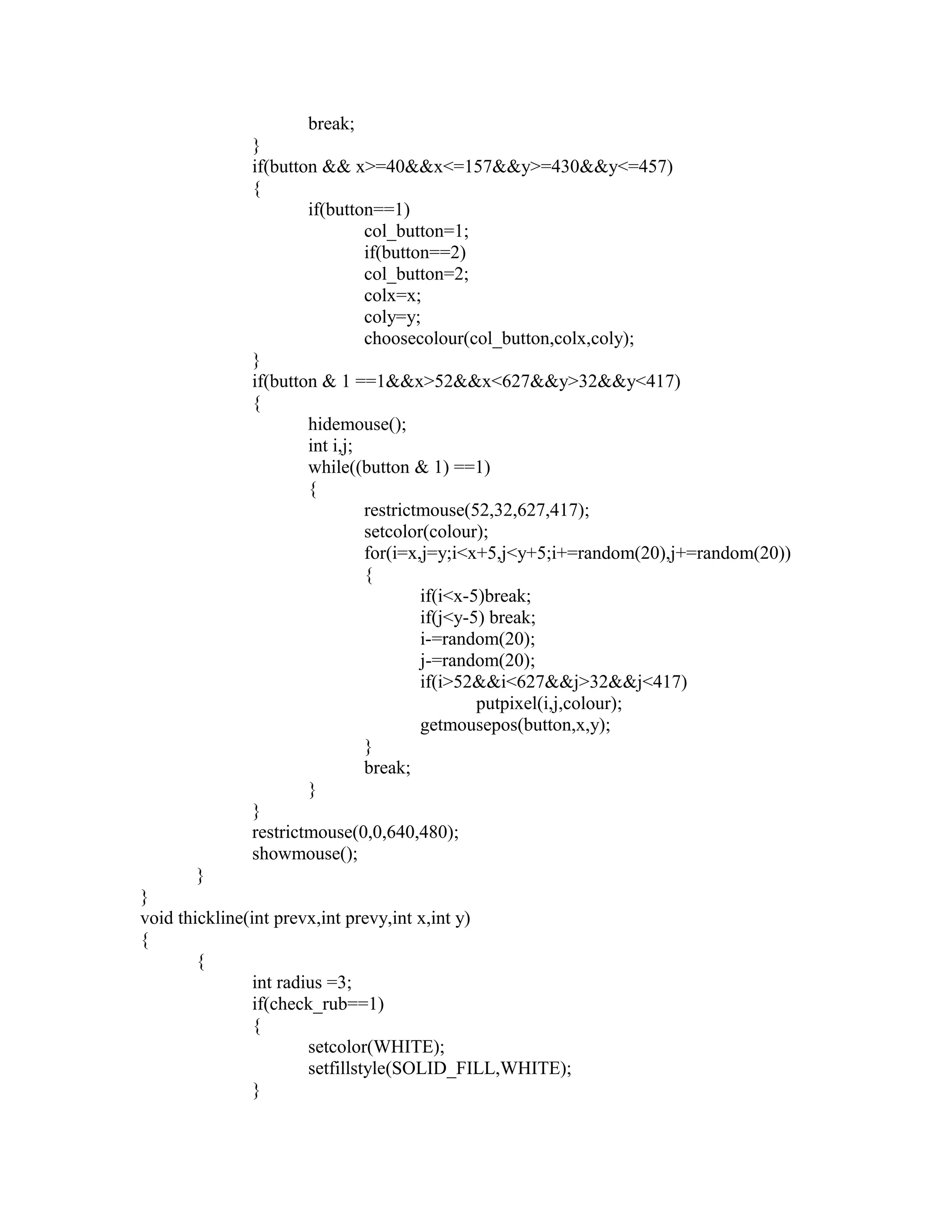break;
}
if(button && x>=40&&x<=157&&y>=430&&y<=457)
{
if(button==1)
col_button=1;
if(button==2)
col_button=2;
colx=x;
coly=y;
choosecolour(col_button,colx,coly);
}
if(button & 1 ==1&&x>52&&x<627&&y>32&&y<417)
{
hidemouse();
int i,j;
while((button & 1) ==1)
{
restrictmouse(52,32,627,417);
setcolor(colour);
for(i=x,j=y;i<x+5,j<y+5;i+=random(20),j+=random(20))
{
if(i<x-5)break;
if(j<y-5) break;
i-=random(20);
j-=random(20);
if(i>52&&i<627&&j>32&&j<417)
putpixel(i,j,colour);
getmousepos(button,x,y);
}
break;
}
}
restrictmouse(0,0,640,480);
showmouse();
}
}
void thickline(int prevx,int prevy,int x,int y)
{
{
int radius =3;
if(check_rub==1)
{
setcolor(WHITE);
setfillstyle(SOLID_FILL,WHITE);
}
 