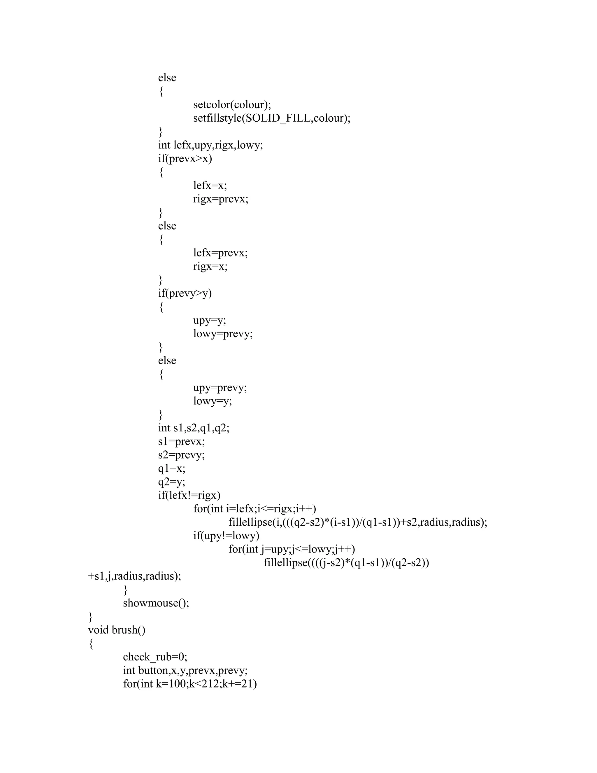 else
{
setcolor(colour);
setfillstyle(SOLID_FILL,colour);
}
int lefx,upy,rigx,lowy;
if(prevx>x)
{
lefx=x;
rigx=prevx;
}
else
{
lefx=prevx;
rigx=x;
}
if(prevy>y)
{
upy=y;
lowy=prevy;
}
else
{
upy=prevy;
lowy=y;
}
int s1,s2,q1,q2;
s1=prevx;
s2=prevy;
q1=x;
q2=y;
if(lefx!=rigx)
for(int i=lefx;i<=rigx;i++)
fillellipse(i,(((q2-s2)*(i-s1))/(q1-s1))+s2,radius,radius);
if(upy!=lowy)
for(int j=upy;j<=lowy;j++)
fillellipse((((j-s2)*(q1-s1))/(q2-s2))
+s1,j,radius,radius);
}
showmouse();
}
void brush()
{
check_rub=0;
int button,x,y,prevx,prevy;
for(int k=100;k<212;k+=21)
 