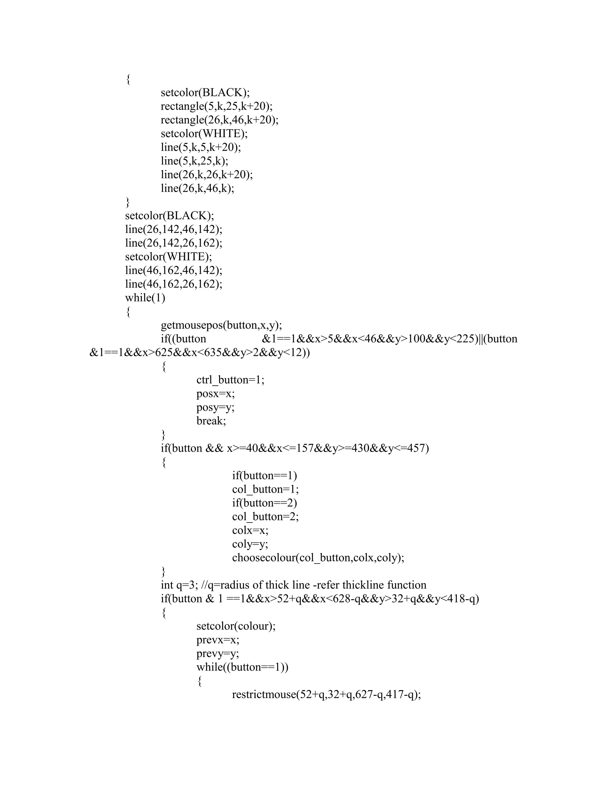 {
setcolor(BLACK);
rectangle(5,k,25,k+20);
rectangle(26,k,46,k+20);
setcolor(WHITE);
line(5,k,5,k+20);
line(5,k,25,k);
line(26,k,26,k+20);
line(26,k,46,k);
}
setcolor(BLACK);
line(26,142,46,142);
line(26,142,26,162);
setcolor(WHITE);
line(46,162,46,142);
line(46,162,26,162);
while(1)
{
getmousepos(button,x,y);
if((button &1==1&&x>5&&x<46&&y>100&&y<225)||(button
&1==1&&x>625&&x<635&&y>2&&y<12))
{
ctrl_button=1;
posx=x;
posy=y;
break;
}
if(button && x>=40&&x<=157&&y>=430&&y<=457)
{
if(button==1)
col_button=1;
if(button==2)
col_button=2;
colx=x;
coly=y;
choosecolour(col_button,colx,coly);
}
int q=3; //q=radius of thick line -refer thickline function
if(button & 1 ==1&&x>52+q&&x<628-q&&y>32+q&&y<418-q)
{
setcolor(colour);
prevx=x;
prevy=y;
while((button==1))
{
restrictmouse(52+q,32+q,627-q,417-q);
 