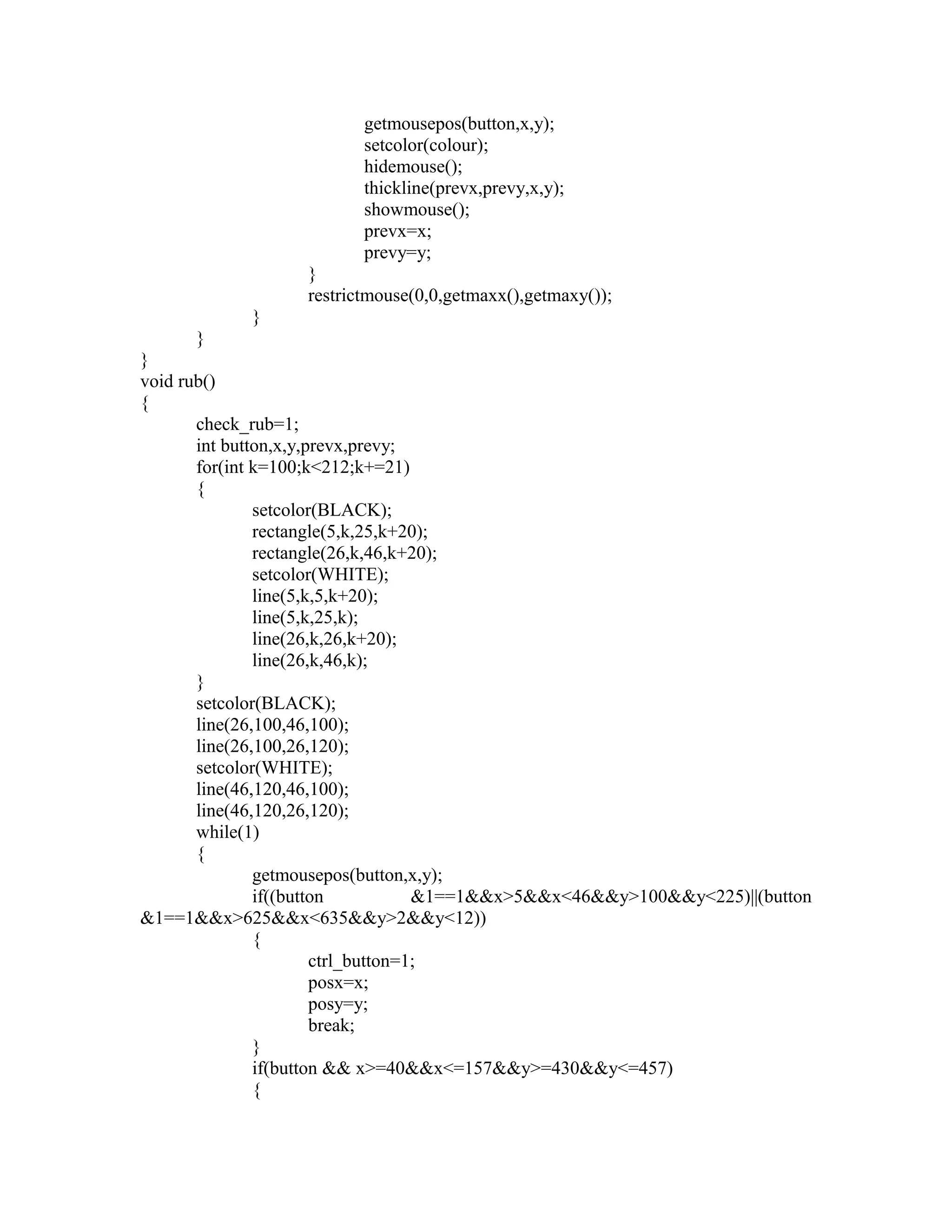 getmousepos(button,x,y);
setcolor(colour);
hidemouse();
thickline(prevx,prevy,x,y);
showmouse();
prevx=x;
prevy=y;
}
restrictmouse(0,0,getmaxx(),getmaxy());
}
}
}
void rub()
{
check_rub=1;
int button,x,y,prevx,prevy;
for(int k=100;k<212;k+=21)
{
setcolor(BLACK);
rectangle(5,k,25,k+20);
rectangle(26,k,46,k+20);
setcolor(WHITE);
line(5,k,5,k+20);
line(5,k,25,k);
line(26,k,26,k+20);
line(26,k,46,k);
}
setcolor(BLACK);
line(26,100,46,100);
line(26,100,26,120);
setcolor(WHITE);
line(46,120,46,100);
line(46,120,26,120);
while(1)
{
getmousepos(button,x,y);
if((button &1==1&&x>5&&x<46&&y>100&&y<225)||(button
&1==1&&x>625&&x<635&&y>2&&y<12))
{
ctrl_button=1;
posx=x;
posy=y;
break;
}
if(button && x>=40&&x<=157&&y>=430&&y<=457)
{
 