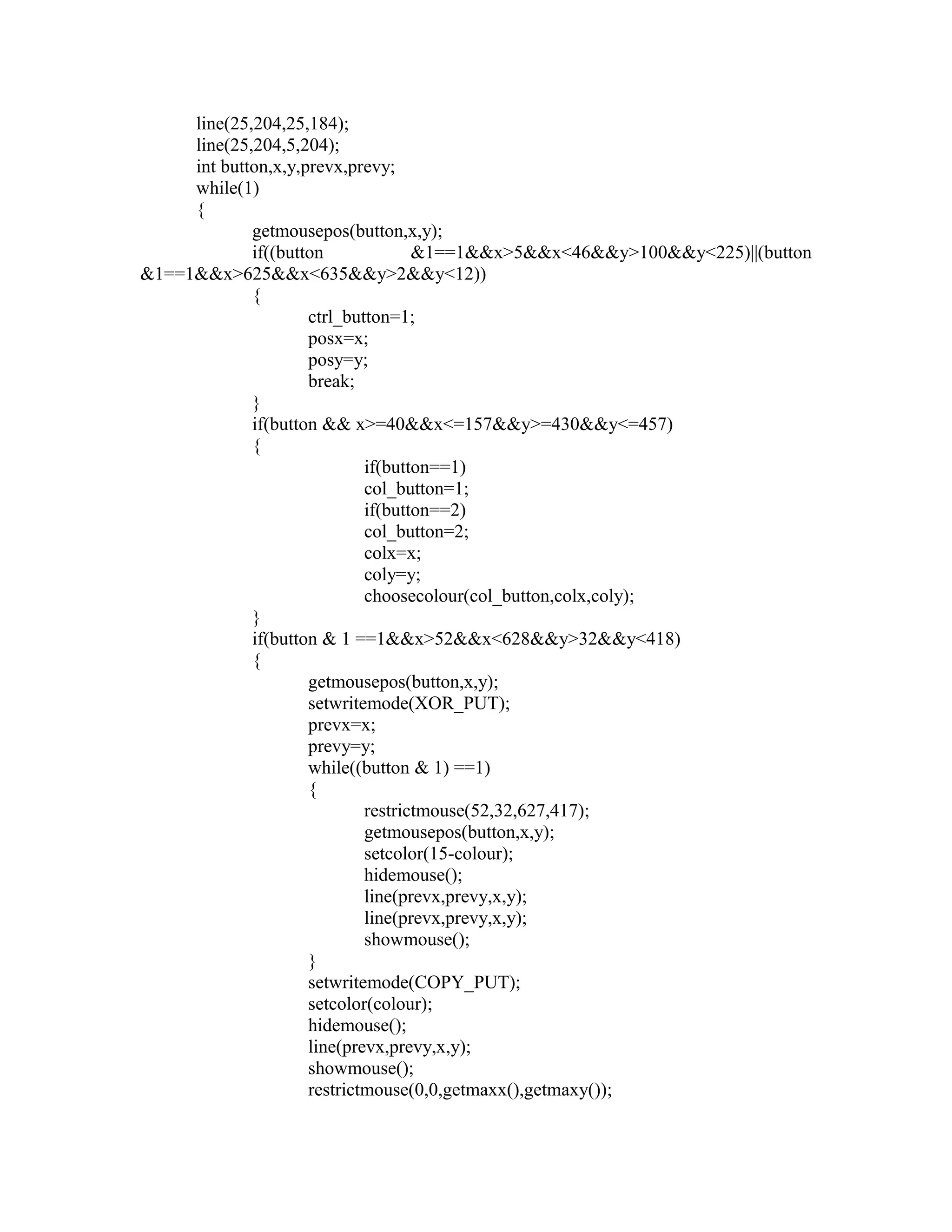 line(25,204,25,184);
line(25,204,5,204);
int button,x,y,prevx,prevy;
while(1)
{
getmousepos(button,x,y);
if((button &1==1&&x>5&&x<46&&y>100&&y<225)||(button
&1==1&&x>625&&x<635&&y>2&&y<12))
{
ctrl_button=1;
posx=x;
posy=y;
break;
}
if(button && x>=40&&x<=157&&y>=430&&y<=457)
{
if(button==1)
col_button=1;
if(button==2)
col_button=2;
colx=x;
coly=y;
choosecolour(col_button,colx,coly);
}
if(button & 1 ==1&&x>52&&x<628&&y>32&&y<418)
{
getmousepos(button,x,y);
setwritemode(XOR_PUT);
prevx=x;
prevy=y;
while((button & 1) ==1)
{
restrictmouse(52,32,627,417);
getmousepos(button,x,y);
setcolor(15-colour);
hidemouse();
line(prevx,prevy,x,y);
line(prevx,prevy,x,y);
showmouse();
}
setwritemode(COPY_PUT);
setcolor(colour);
hidemouse();
line(prevx,prevy,x,y);
showmouse();
restrictmouse(0,0,getmaxx(),getmaxy());
 
