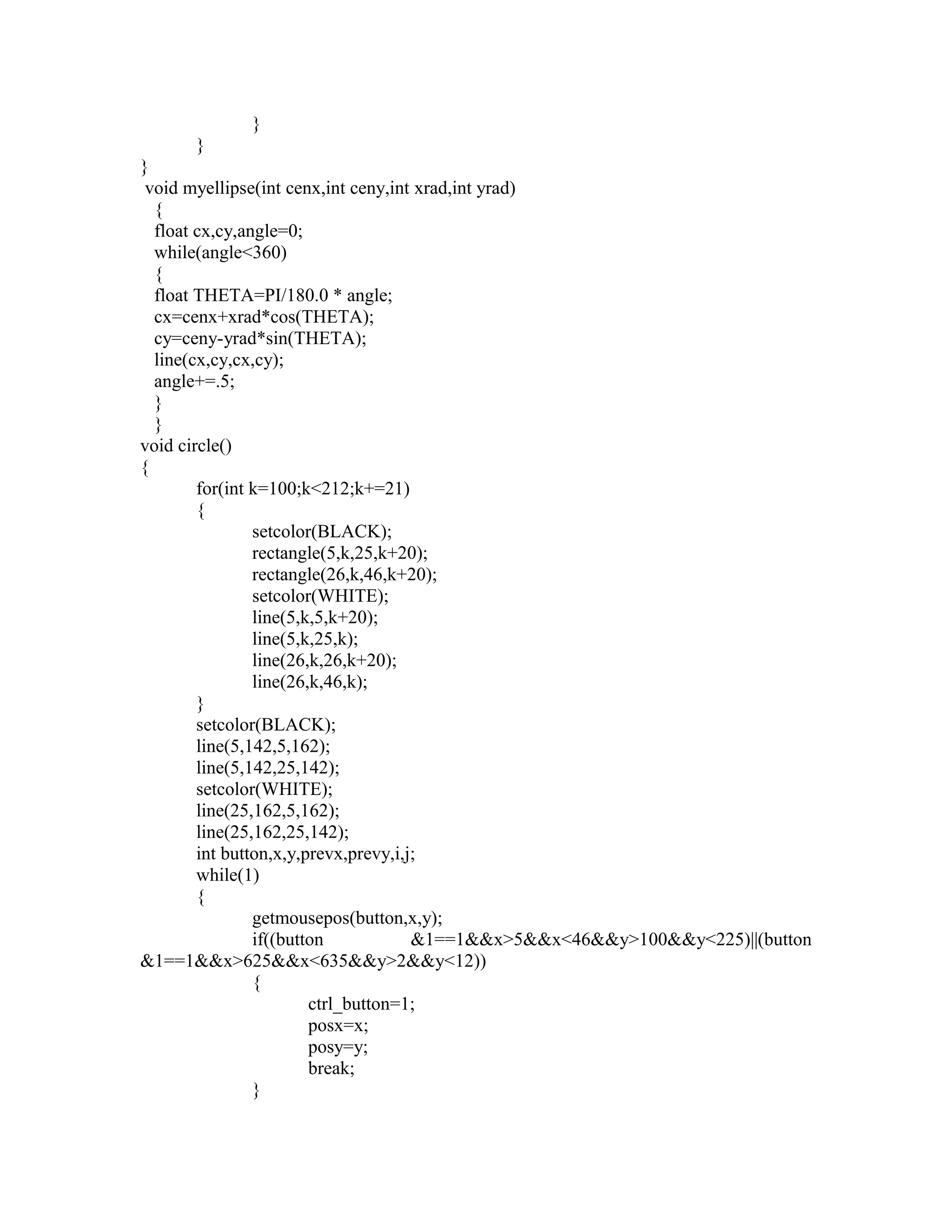 }
}
}
void myellipse(int cenx,int ceny,int xrad,int yrad)
{
float cx,cy,angle=0;
while(angle<360)
{
float THETA=PI/180.0 * angle;
cx=cenx+xrad*cos(THETA);
cy=ceny-yrad*sin(THETA);
line(cx,cy,cx,cy);
angle+=.5;
}
}
void circle()
{
for(int k=100;k<212;k+=21)
{
setcolor(BLACK);
rectangle(5,k,25,k+20);
rectangle(26,k,46,k+20);
setcolor(WHITE);
line(5,k,5,k+20);
line(5,k,25,k);
line(26,k,26,k+20);
line(26,k,46,k);
}
setcolor(BLACK);
line(5,142,5,162);
line(5,142,25,142);
setcolor(WHITE);
line(25,162,5,162);
line(25,162,25,142);
int button,x,y,prevx,prevy,i,j;
while(1)
{
getmousepos(button,x,y);
if((button &1==1&&x>5&&x<46&&y>100&&y<225)||(button
&1==1&&x>625&&x<635&&y>2&&y<12))
{
ctrl_button=1;
posx=x;
posy=y;
break;
}
 