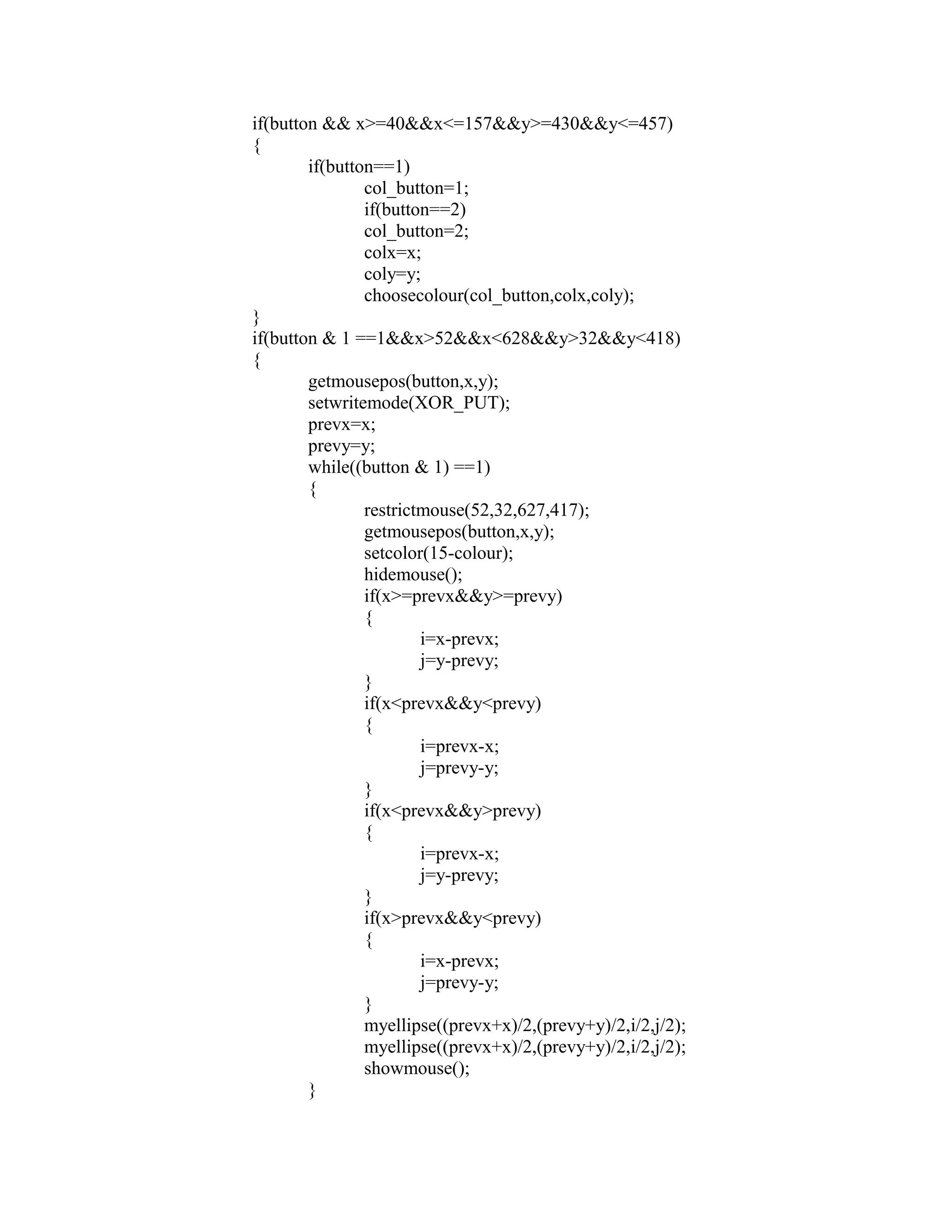 if(button && x>=40&&x<=157&&y>=430&&y<=457)
{
if(button==1)
col_button=1;
if(button==2)
col_button=2;
colx=x;
coly=y;
choosecolour(col_button,colx,coly);
}
if(button & 1 ==1&&x>52&&x<628&&y>32&&y<418)
{
getmousepos(button,x,y);
setwritemode(XOR_PUT);
prevx=x;
prevy=y;
while((button & 1) ==1)
{
restrictmouse(52,32,627,417);
getmousepos(button,x,y);
setcolor(15-colour);
hidemouse();
if(x>=prevx&&y>=prevy)
{
i=x-prevx;
j=y-prevy;
}
if(x<prevx&&y<prevy)
{
i=prevx-x;
j=prevy-y;
}
if(x<prevx&&y>prevy)
{
i=prevx-x;
j=y-prevy;
}
if(x>prevx&&y<prevy)
{
i=x-prevx;
j=prevy-y;
}
myellipse((prevx+x)/2,(prevy+y)/2,i/2,j/2);
myellipse((prevx+x)/2,(prevy+y)/2,i/2,j/2);
showmouse();
}
 