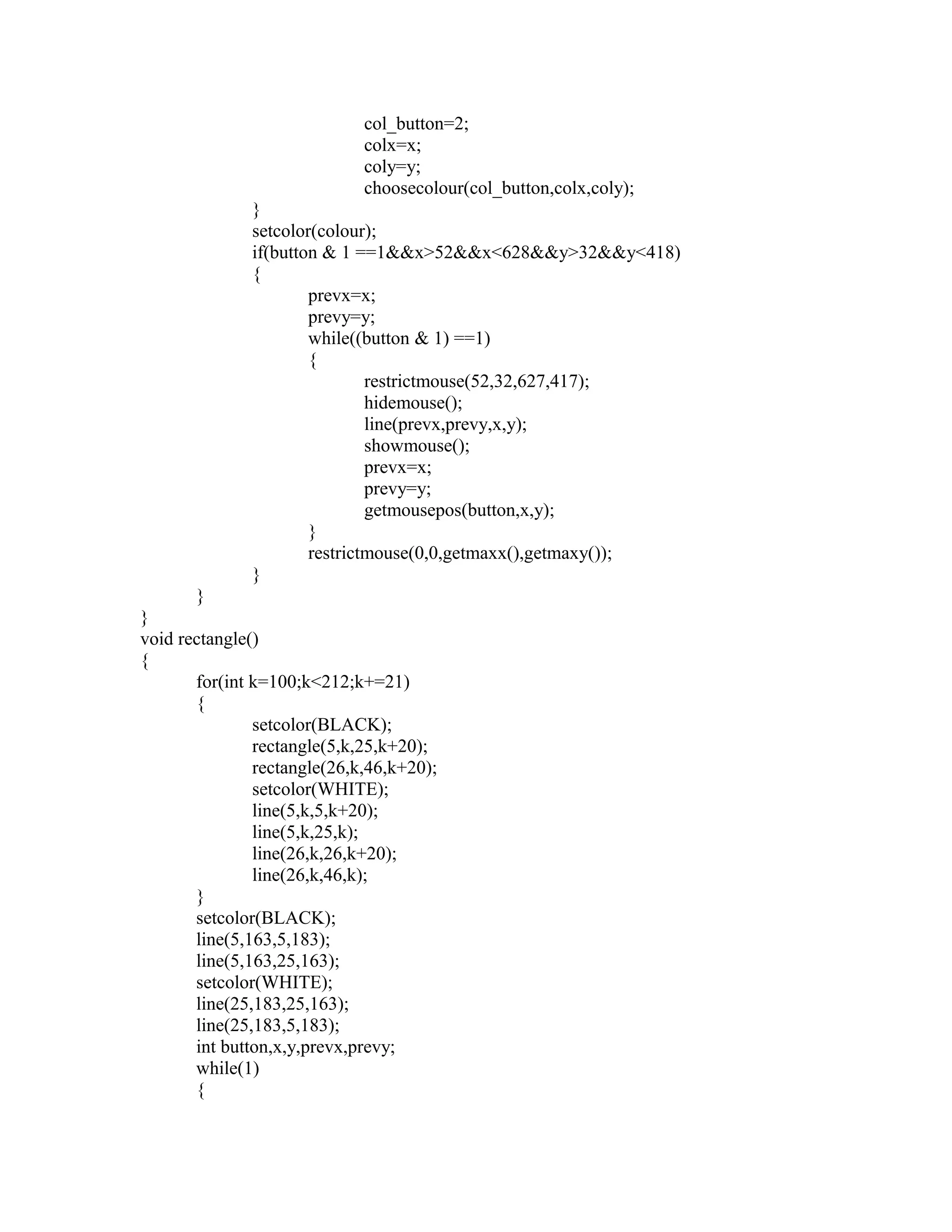 col_button=2;
colx=x;
coly=y;
choosecolour(col_button,colx,coly);
}
setcolor(colour);
if(button & 1 ==1&&x>52&&x<628&&y>32&&y<418)
{
prevx=x;
prevy=y;
while((button & 1) ==1)
{
restrictmouse(52,32,627,417);
hidemouse();
line(prevx,prevy,x,y);
showmouse();
prevx=x;
prevy=y;
getmousepos(button,x,y);
}
restrictmouse(0,0,getmaxx(),getmaxy());
}
}
}
void rectangle()
{
for(int k=100;k<212;k+=21)
{
setcolor(BLACK);
rectangle(5,k,25,k+20);
rectangle(26,k,46,k+20);
setcolor(WHITE);
line(5,k,5,k+20);
line(5,k,25,k);
line(26,k,26,k+20);
line(26,k,46,k);
}
setcolor(BLACK);
line(5,163,5,183);
line(5,163,25,163);
setcolor(WHITE);
line(25,183,25,163);
line(25,183,5,183);
int button,x,y,prevx,prevy;
while(1)
{
 
