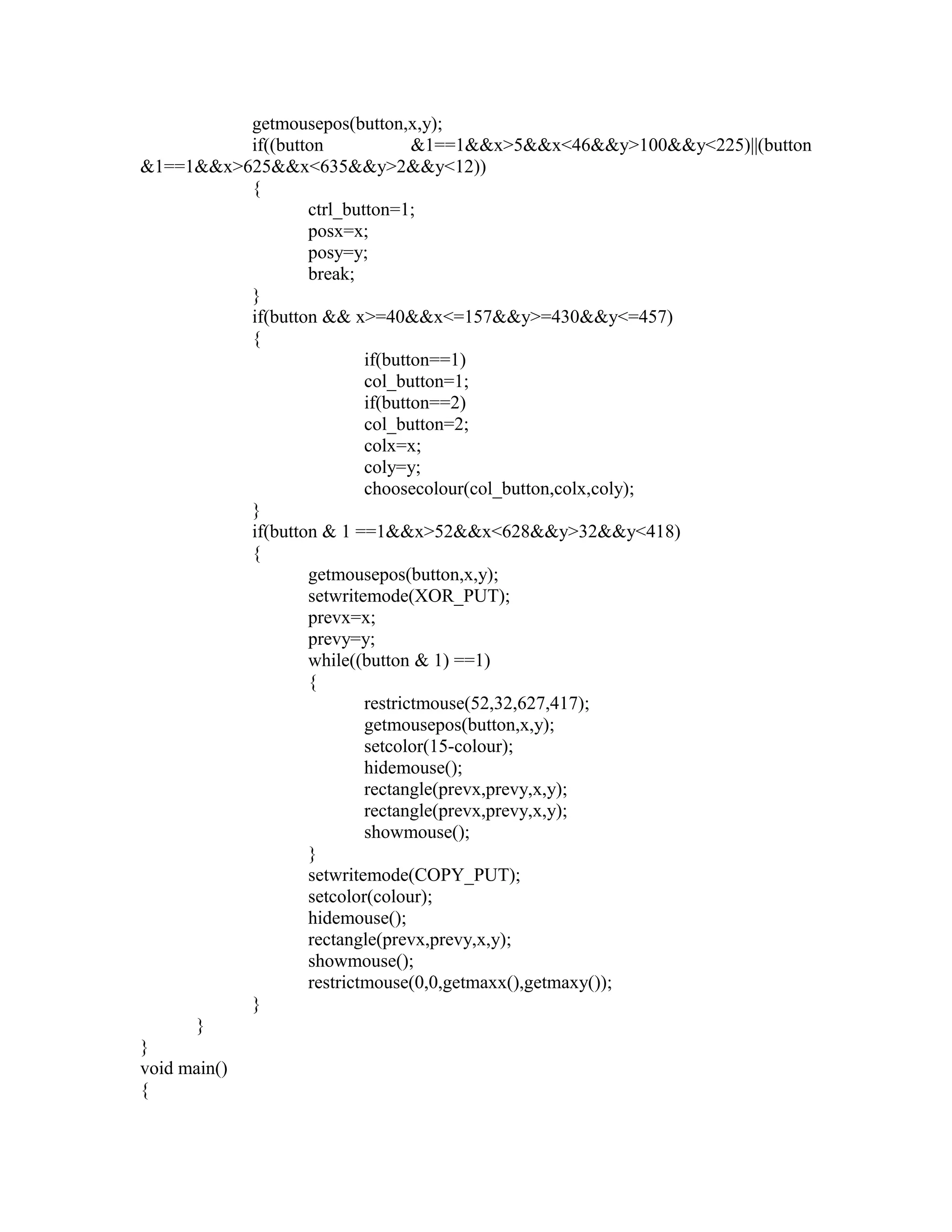 getmousepos(button,x,y);
if((button &1==1&&x>5&&x<46&&y>100&&y<225)||(button
&1==1&&x>625&&x<635&&y>2&&y<12))
{
ctrl_button=1;
posx=x;
posy=y;
break;
}
if(button && x>=40&&x<=157&&y>=430&&y<=457)
{
if(button==1)
col_button=1;
if(button==2)
col_button=2;
colx=x;
coly=y;
choosecolour(col_button,colx,coly);
}
if(button & 1 ==1&&x>52&&x<628&&y>32&&y<418)
{
getmousepos(button,x,y);
setwritemode(XOR_PUT);
prevx=x;
prevy=y;
while((button & 1) ==1)
{
restrictmouse(52,32,627,417);
getmousepos(button,x,y);
setcolor(15-colour);
hidemouse();
rectangle(prevx,prevy,x,y);
rectangle(prevx,prevy,x,y);
showmouse();
}
setwritemode(COPY_PUT);
setcolor(colour);
hidemouse();
rectangle(prevx,prevy,x,y);
showmouse();
restrictmouse(0,0,getmaxx(),getmaxy());
}
}
}
void main()
{
 