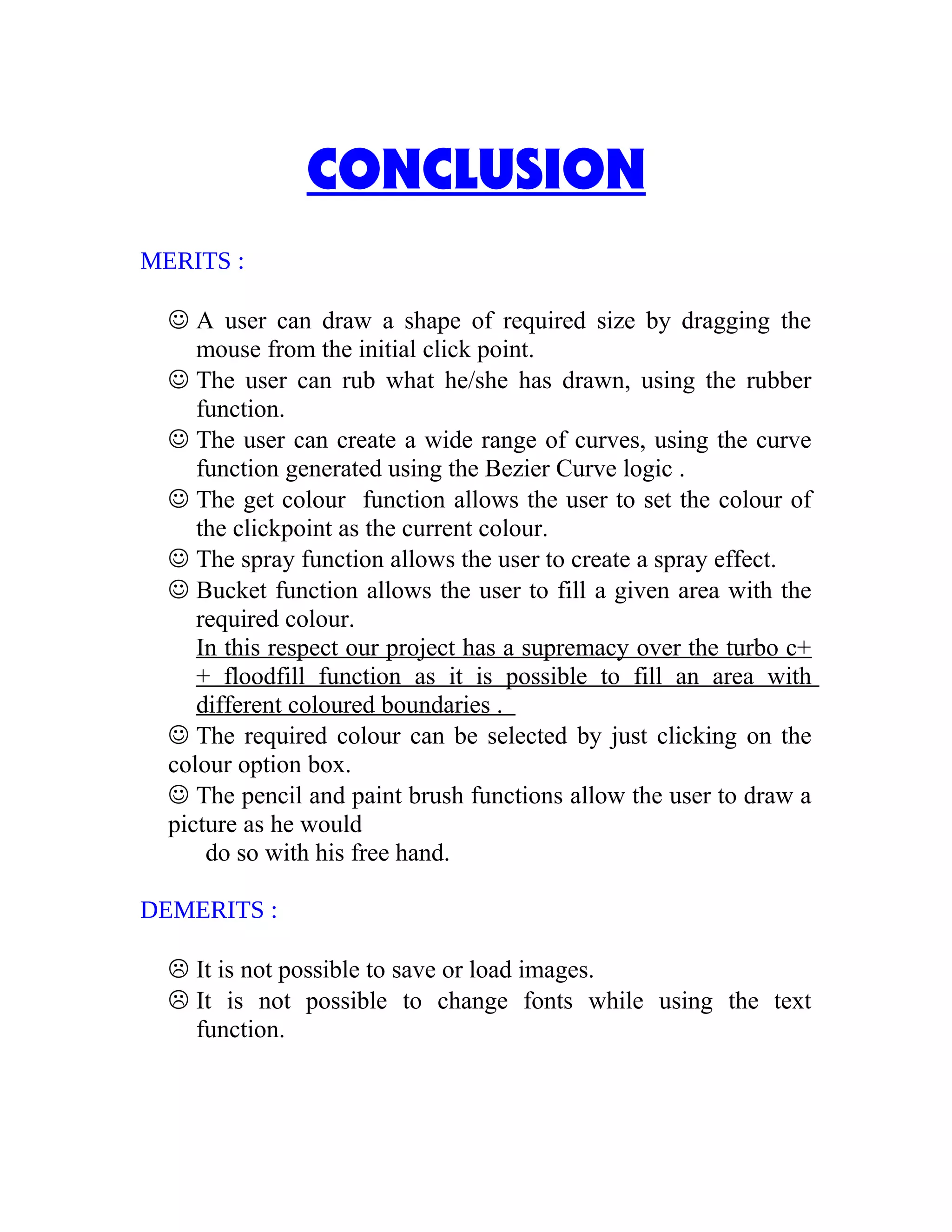 CONCLUSION
MERITS :
 A user can draw a shape of required size by dragging the
mouse from the initial click point.
 The user can rub what he/she has drawn, using the rubber
function.
 The user can create a wide range of curves, using the curve
function generated using the Bezier Curve logic .
 The get colour function allows the user to set the colour of
the clickpoint as the current colour.
 The spray function allows the user to create a spray effect.
 Bucket function allows the user to fill a given area with the
required colour.
In this respect our project has a supremacy over the turbo c+
+ floodfill function as it is possible to fill an area with
different coloured boundaries .
 The required colour can be selected by just clicking on the
colour option box.
 The pencil and paint brush functions allow the user to draw a
picture as he would
do so with his free hand.
DEMERITS :
 It is not possible to save or load images.
 It is not possible to change fonts while using the text
function.
 