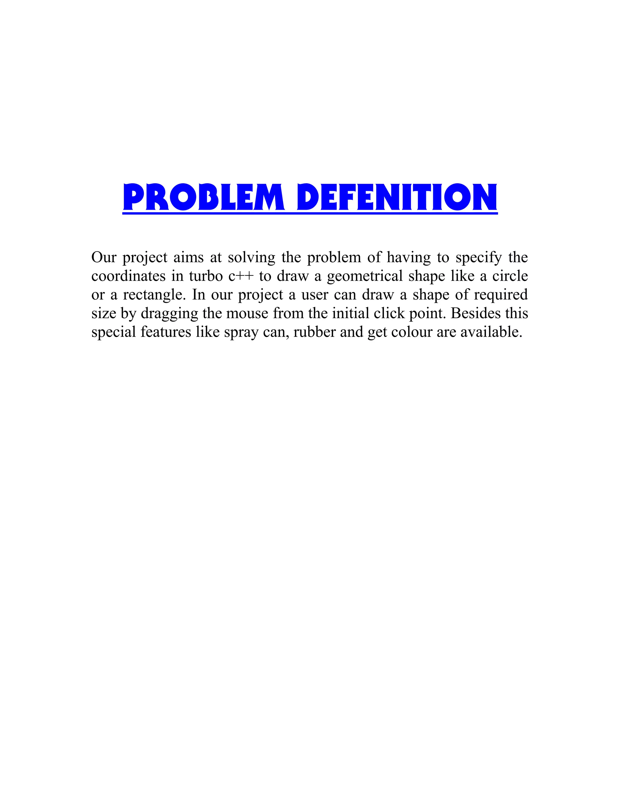 PROBLEM DEFENITION
Our project aims at solving the problem of having to specify the
coordinates in turbo c++ to draw a geometrical shape like a circle
or a rectangle. In our project a user can draw a shape of required
size by dragging the mouse from the initial click point. Besides this
special features like spray can, rubber and get colour are available.
 