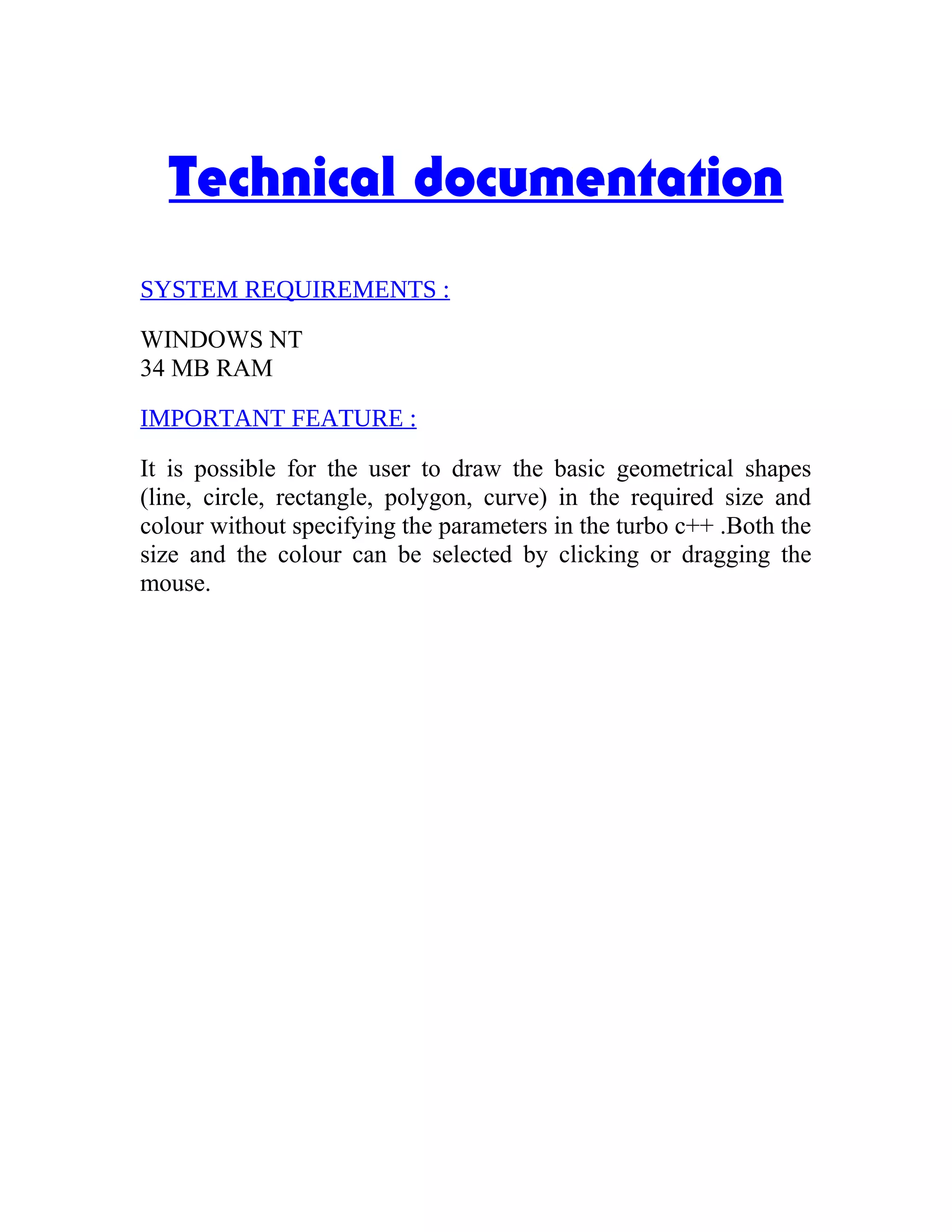 Technical documentation
SYSTEM REQUIREMENTS :
WINDOWS NT
34 MB RAM
IMPORTANT FEATURE :
It is possible for the user to draw the basic geometrical shapes
(line, circle, rectangle, polygon, curve) in the required size and
colour without specifying the parameters in the turbo c++ .Both the
size and the colour can be selected by clicking or dragging the
mouse.
 