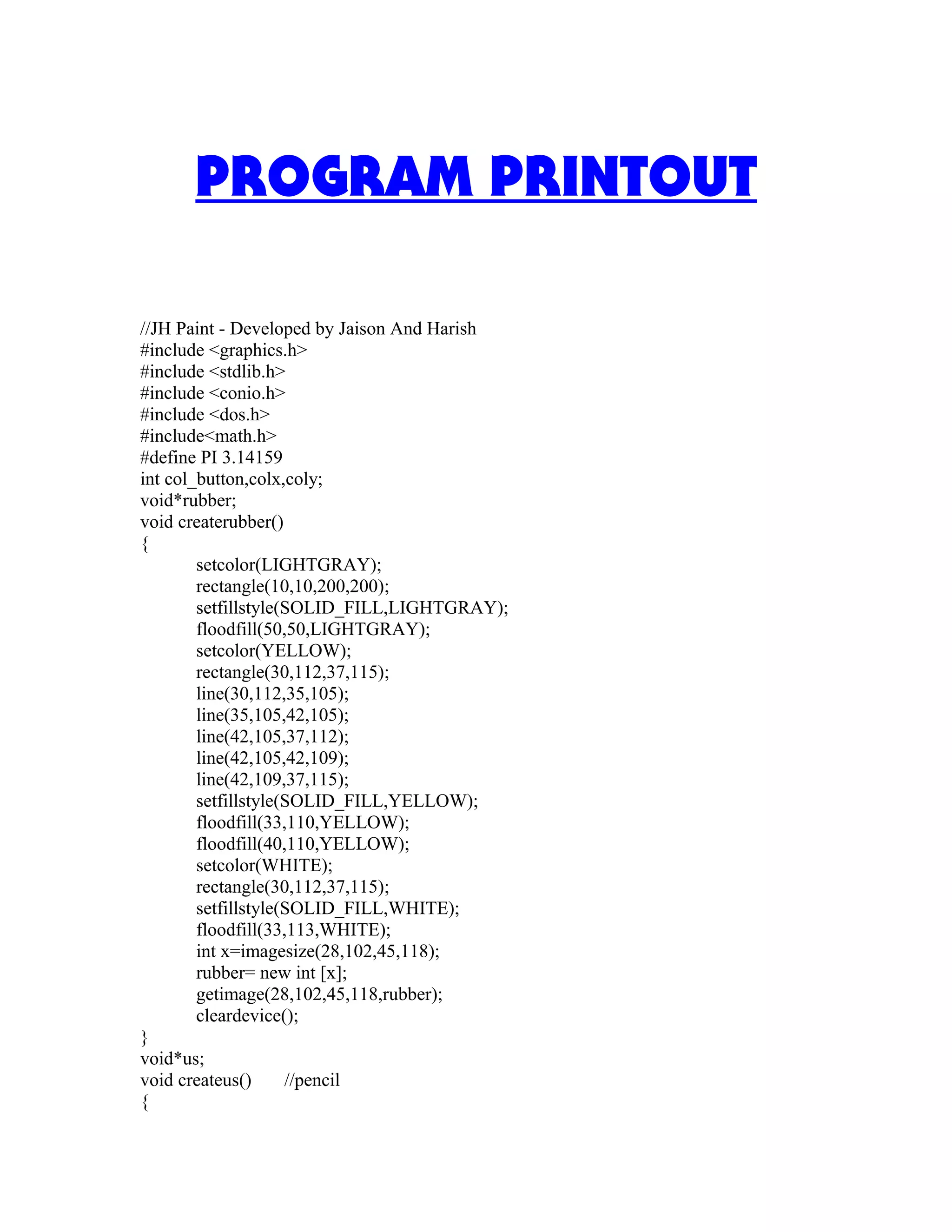 PROGRAM PRINTOUT
//JH Paint - Developed by Jaison And Harish
#include <graphics.h>
#include <stdlib.h>
#include <conio.h>
#include <dos.h>
#include<math.h>
#define PI 3.14159
int col_button,colx,coly;
void*rubber;
void createrubber()
{
setcolor(LIGHTGRAY);
rectangle(10,10,200,200);
setfillstyle(SOLID_FILL,LIGHTGRAY);
floodfill(50,50,LIGHTGRAY);
setcolor(YELLOW);
rectangle(30,112,37,115);
line(30,112,35,105);
line(35,105,42,105);
line(42,105,37,112);
line(42,105,42,109);
line(42,109,37,115);
setfillstyle(SOLID_FILL,YELLOW);
floodfill(33,110,YELLOW);
floodfill(40,110,YELLOW);
setcolor(WHITE);
rectangle(30,112,37,115);
setfillstyle(SOLID_FILL,WHITE);
floodfill(33,113,WHITE);
int x=imagesize(28,102,45,118);
rubber= new int [x];
getimage(28,102,45,118,rubber);
cleardevice();
}
void*us;
void createus() //pencil
{
 