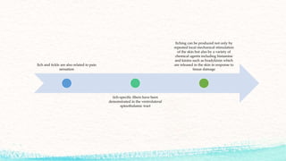 Itch and tickle are also related to pain
sensation
itch-specific fibers have been
demonstrated in the ventrolateral
spinothalamic tract
Itching can be produced not only by
repeated local mechanical stimulation
of the skin but also by a variety of
chemical agents including histamine
and kinins such as bradykinin which
are released in the skin in response to
tissue damage
 