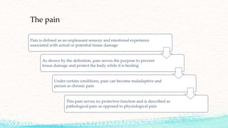 The pain
Pain is defined as an unpleasant sensory and emotional experience
associated with actual or potential tissue damage
As shown by the definition, pain serves the purpose to prevent
tissue damage and protect the body while it is healing
Under certain conditions, pain can become maladaptive and
persist as chronic pain
This pain serves no protective function and is described as
pathological pain as opposed to physiological pain
 