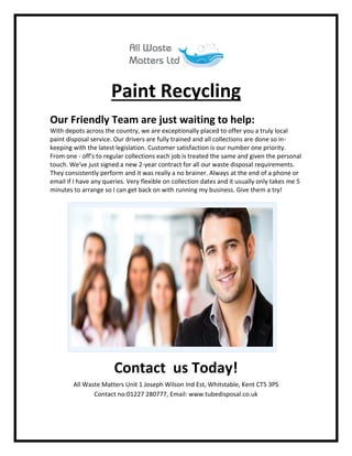Paint Recycling
Our Friendly Team are just waiting to help:
With depots across the country, we are exceptionally placed to offer you a truly local
paint disposal service. Our drivers are fully trained and all collections are done so in-
keeping with the latest legislation. Customer satisfaction is our number one priority.
From one - off's to regular collections each job is treated the same and given the personal
touch. We've just signed a new 2-year contract for all our waste disposal requirements.
They consistently perform and it was really a no brainer. Always at the end of a phone or
email if I have any queries. Very flexible on collection dates and it usually only takes me 5
minutes to arrange so I can get back on with running my business. Give them a try!
Contact us Today!
All Waste Matters Unit 1 Joseph Wilson Ind Est, Whitstable, Kent CT5 3PS
Contact no:01227 280777, Email: www.tubedisposal.co.uk
 