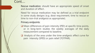Cont.…
Rescue medication: should have an appropriate speed of onset
and duration of effect .
Need for rescue medication may be defined as a trial endpoint
in some study designs (e.g. dose requirement, time to rescue or
time to non-trial analgesia as appropriate).
Primary endpoints:
 Mean differences of pain intensity (PID) at specific time points,
or in long-term studies the weekly averages of the daily
measurement compared to baseline.
 Analysis of the area under the time-analgesic effect curve for
pain intensity (SPID) or pain relief (TOTPAR).
 