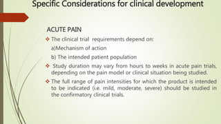 Specific Considerations for clinical development
ACUTE PAIN
 The clinical trial requirements depend on:
a)Mechanism of action
b) The intended patient population
 Study duration may vary from hours to weeks in acute pain trials,
depending on the pain model or clinical situation being studied.
 The full range of pain intensities for which the product is intended
to be indicated (i.e. mild, moderate, severe) should be studied in
the confirmatory clinical trials.
 